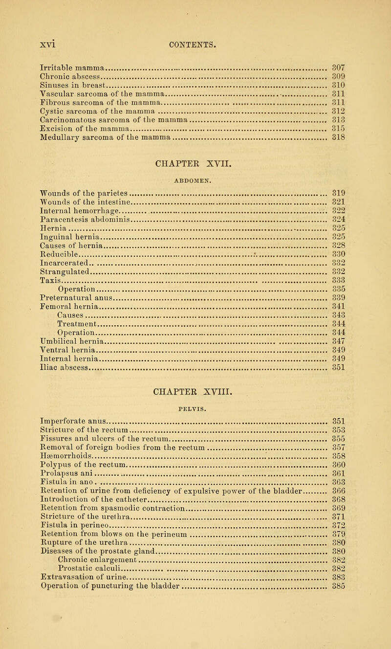 Irritable mamma 307 Chronic abscess 309 Sinuses in breast 310 Vascular sarcoma of the mamma - 311 Fibrous sarcoma of the mamma 311 Cystic sarcoma of the mamma 312 Carcinomatous sarcoma of the mamma 313 Excision of the mamma 315 Medullary sarcoma of the mamma 318 CHAPTER XVII. ABDOMEN. Wounds of the parietes 319 Wounds of the intestine 321 Internal hemorrhage 322 Paracentesis abdominis 324 Hernia 325 Inguinal hernia 325 Causes of hernia 328 Reducible : 330 Incarcerated , 332 Strangulated 332 Taxis 333 Operation 335 Preternatural anus 339 Femoral hernia 341 Causes 343 Treatment 344 Operation 344 Umbilical hernia 347 Ventral hernia 349 Internal hernia 349 Iliac abscess 351 CHAPTER XYIII. PELVIS. Imperforate anus 351 Stricture of the rectum , 353 Fissures and ulcers of the rectum 355 Removal of foreign bodies from the rectum 357 Haemorrhoids 358 Polypus of the rectum 360 Prolapsus ani 361 Fistula in ano 363 Retention of urine from deficiency of expulsive power of the bladder 366 Introduction of the catheter 368 Retention from spasmodic contraction 369 Stricture of the urethra 371 Fistula in perineo 372 Retention from blows on the perineum 379 Rupture of the urethra 380 Diseases of the prostate gland 380 Chronic enlargement 382 Prostatic calculi 382 Extravasation of urine 383 Operation of puncturing the bladder 385