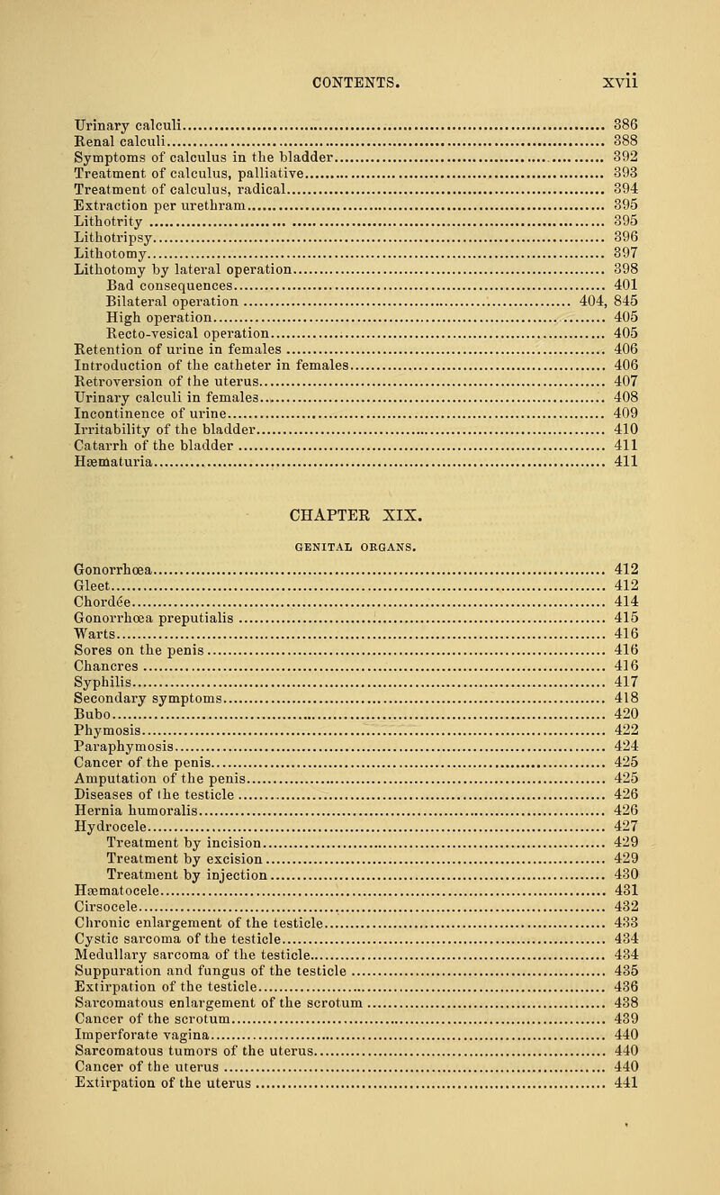 Urinary calculi 386 Renal calculi 388 Symptoms of calculus in the bladder 392 Treatment of calculus, palliative 393 Treatment of calculus, radical 394 Extraction per urethram 395 Lithotrity 395 Lithotripsy 396 Lithotomy 397 Lithotomy by lateral operation 398 Bad consequences 401 Bilateral operation 404, 845 High operation 405 Recto-vesical operation 405 Retention of urine in females 406 Introduction of the catheter in females 406 Retroversion of the uterus 407 Urinary calculi in females 408 Incontinence of urine 409 Irritability of the bladder 410 Catarrh of the bladder 411 Hematuria 411 CHAPTER XIX. GENITAL ORGANS. Gonorrhoea 412 Gleet 412 Chorde'e 414 Gonorrhoea preputialis 415 Warts 416 Sores on the penis 416 Chancres 416 Syphilis 417 Secondary symptoms 418 Bubo 420 Phymosis 422 Paraphymosis 424 Cancer of the penis 425 Amputation of the penis 425 Diseases of ihe testicle 426 Hernia humoralis 426 Hydrocele 427 Treatment by incision 429 Treatment by excision 429 Treatment by injection 430 Hsematocele 431 Cirsocele 432 Chronic enlargement of the testicle 433 Cystic sarcoma of the testicle 434 Medullary sarcoma of the testicle 434 Suppuration and fungus of the testicle 435 Extirpation of the testicle 436 Sarcomatous enlargement of the scrotum 438 Cancer of the scrotum 439 Imperforate vagina 440 Sarcomatous tumors of the uterus 440 Cancer of the uterus 440 Extirpation of the uterus 441