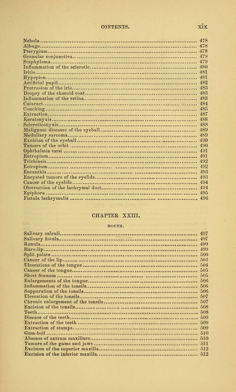 Nebula 478 Albugo 478 Pterygium 478 Granular conjunctiva 479 Staphyloma 479 Inflammation of the sclerotic 480 Iritis 481 Hypopion 481 Artificial pupil 482 Protrusion of the iris 483 Dropsy of the choroid coat 483 Inflammation of the retina 483 Cataract 484 Couching 485 Extraction 487 Keratonyxis 488 Scleroticonyxis 488 Malignant diseases of the eyeball , 489 Medullary sarcoma 489 Excision of the eyeball 490 Tumors of the orbit 490 Ophthalmia tarsi , 491 Entropium 491 Trichiasis 492 Ectropium 492 Encanthis 493 Encysted tumors of the eyelids 493 Cancer of the eyelids 494 Obstruction of the lachrymal duct 494 Epiphora 495 Fistula lachrymalis 496 CHAPTER XXIII. MOUTH. Salivary calculi, 497 Salivary fistula 497 Ranula '. 499 Hare-lip 499 Split palate 500 Cancer of the lip 503 Ulcerations of the tongue 504 Cancer of the tongue 505 Short frasnum 505 Enlargements of the tongue 506 Inflammation of the tonsils 506 Suppuration of the tonsils 506 Ulceration of the tonsils 507 Chronic enlargement of the tonsils 507 Excision of the tonsils 508 Teeth 508 Disease of the teeth 509 Extraction of the teeth 509 Extraction of stumps 509 Gum-boil 510 Abscess of antrum maxillare 510 Tumors of the gums and jaws 511 Excision of the superior maxilla 512 Excision of the inferior maxilla 512