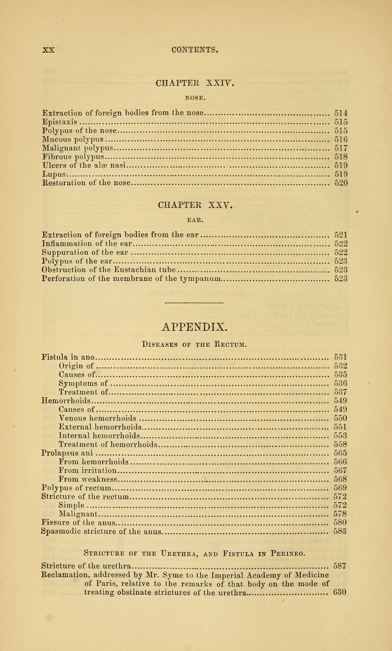 CHAPTER XXIV. NOSE. Extraction of foreign bodies from the nose 514 Epistaxis 515 Polypus of the nose 515 Mucous polypus 516 Malignant polypus 517 Fibrous polypus 518 Ulcers of the alte nasi 519 Lupus 519 Restoration of the nose 520 CHAPTER XXV. Extraction of foreign bodies from the ear 521 Inflammation of the ear 522 Suppuration of the ear 522 Polypus of the ear 523 Obstruction of the Eustachian tube 523 Perforation of the membrane of the tympanum 523 APPENDIX. Diseases of the Rectum. Fistula in ano 531 Origin of 532 Causes of 535 Symptoms of 536 Treatment of 537 Hemorrhoids 549 Causes of 549 Venous hemorrhoids 550 External hemorrhoids 551 Internal hemorrhoids 553 Treatment of hemorrhoids 558 Prolapsus ani 565 From hemorrhoids 566 From irritation 567 From weakness 568 Polypus of rectum 569 Stricture of the rectum 572 Simple 572 Malignant 578 Fissure of the anus 580 Spasmodic stricture of the anus 583 Stricture of the Urethra, and Fistula in Perineo. Stricture of the urethra 587 Reclamation, addressed by Mr. Syme to the Imperial Academy of Medicine of Paris, relative to the remarks of that body on the mode of treating obstinate strictures of the urethra 630