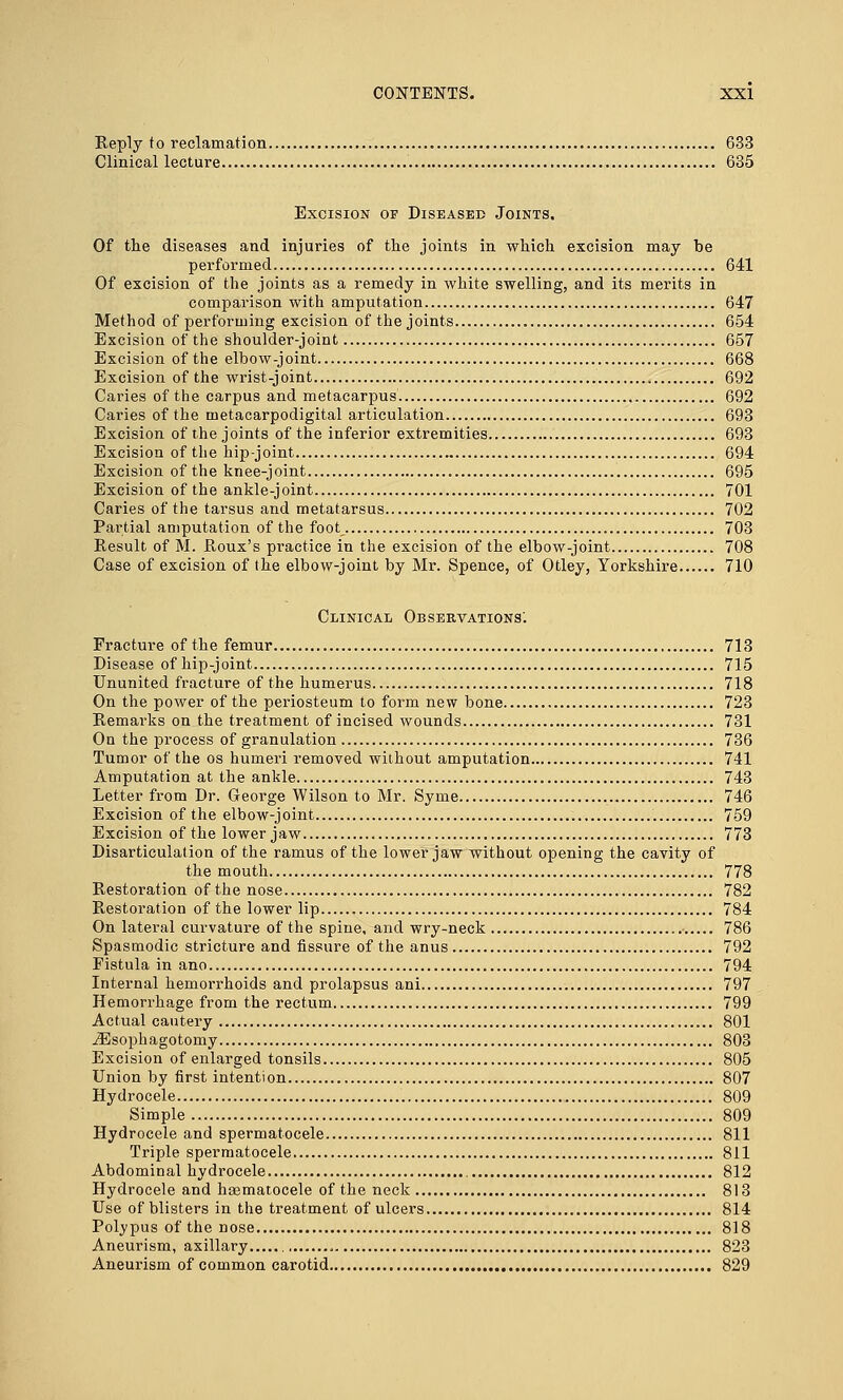 Reply to reclamation 633 Clinical lecture 635 Excision of Diseased Joints. Of the diseases and injuries of the joints in which excision may be performed 641 Of excision of the joints as a remedy in white swelling, and its merits in comparison with amputation 647 Method of performing excision of the joints 654 Excision of the shoulder-joint 657 Excision of the elbow-joint 668 Excision of the wrist-joint 692 Caries of the carpus and metacarpus 692 Caries of the metacarpodigital articulation 693 Excision of the joints of the inferior extremities 693 Excision of the hip-joint 694 Excision of the knee-joint 695 Excision of the ankle-joint 701 Caries of the tarsus and metatarsus 702 Partial amputation of the foot_ 703 Result of M. Roux's practice in the excision of the elbow-joint 708 Case of excision of the elbow-joint by Mr. Spence, of Otley, Yorkshire 710 Clinical Observations'. Fracture of the femur 713 Disease of hip-joint 715 Ununited fracture of the humerus 718 On the power of the periosteum to form new bone 723 Remarks on the treatment of incised wounds 731 On the process of granulation 736 Tumor of the os humeri removed without amputation 741 Amputation at the ankle 743 Letter from Dr. George Wilson to Mr. Syme 746 Excision of the elbow-joint 759 Excision of the lower jaw 773 Disarticulation of the ramus of the lower jaw without opening the cavity of the mouth 778 Restoration of the nose 782 Restoration of the lower lip 784 On lateral curvature of the spine, and wry-neck 786 Spasmodic stricture and fissure of the anus 792 Fistula in ano 794 Internal hemorrhoids and prolapsus ani 797 Hemorrhage from the rectum 799 Actual cautery 801 iEsophagotomy 803 Excision of enlarged tonsils 805 Union by first intention 807 Hydrocele 809 Simple 809 Hydrocele and spermatocele 811 Triple spermatocele 811 Abdominal hydrocele 812 Hydrocele and haematocele of the neck 813 Use of blisters in the treatment of ulcers 814 Polypus of the nose 818 Aneurism, axillary , 823 Aneurism of common carotid 829
