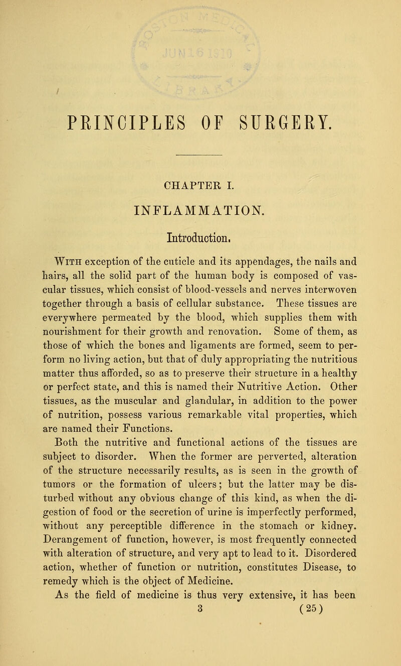 CHAPTER I. INFLAMMATION. Introduction. With exception of the cuticle and its appendages, the nails and hairs, all the solid part of the human body is composed of vas- cular tissues, which consist of blood-vessels and nerves interwoven together through a basis of cellular substance. These tissues are everywhere permeated by the blood, which supplies them with nourishment for their growth and renovation. Some of them, as those of which the bones and ligaments are formed, seem to per- form no living action, but that of duly appropriating the nutritious matter thus afforded, so as to preserve their structure in a healthy or perfect state, and this is named their Nutritive Action. Other tissues, as the muscular and glandular, in addition to the power of nutrition, possess various remarkable vital properties, which are named their Functions. Both the nutritive and functional actions of the tissues are subject to disorder. When the former are perverted, alteration of the structure necessarily results, as is seen in the growth of tumors or the formation of ulcers; but the latter may be dis- turbed without any obvious change of this kind, as when the di- gestion of food or the secretion of urine is imperfectly performed, without any perceptible difference in the stomach or kidney. Derangement of function, however, is most frequently connected with alteration of structure, and very apt to lead to it. Disordered action, whether of function or nutrition, constitutes Disease, to remedy which is the object of Medicine. As the field of medicine is thus very extensive, it has been