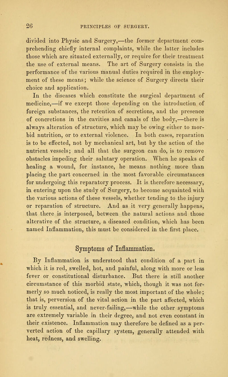 divided into Physic and Surgery,—the former department com- prehending chiefly internal complaints, while the latter includes those which are situated externally, or require for their treatment the use of external means. The art of Surgery consists in the performance of the various manual duties required in the employ- ment of these means; while the science of Surgery directs their choice and application. In the diseases which constitute the surgical department of medicine,—if we except those depending on the introduction of foreign substances, the retention of secretions, and the presence of concretions in the cavities and canals of the body,—there is always alteration of structure, which may be owing either to mor- bid nutrition, or to external violence. In both cases, reparation is to be effected, not by mechanical art, but by the action of the nutrient vessels; and all that the surgeon can do, is to remove obstacles impeding their salutary operation. When he speaks of healing a wound, for instance, he means nothing more than placing the part concerned in the most favorable circumstances for undergoing this reparatory process. It is therefore necessary, in entering upon the study of Surgery, to become acquainted with the various actions of these vessels, whether tending to the injury or reparation of structure. And as it very generally happens, that there is interposed, between the natural actions and those alterative of the structure, a diseased condition, which has been named Inflammation, this must be considered in the first place. Symptoms of Inflammation, By Inflammation is understood that condition of a part in which it is red, swelled, hot, and painful, along with more or less fever or constitutional disturbance. But there is still another circumstance of this morbid state, which, though it was not for- merly so much noticed, is really the most important of the whole; that is, perversion of the vital action in the part affected, which is truly essential, and never-failing,—while the other symptoms are extremely variable in their degree, and not even constant in their existence. Inflammation may therefore be defined as a per- verted action of the capillary system, generally attended with heat, redness, and swelling.