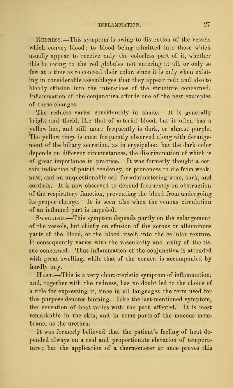 Redness.—This symptom is owing to distention of the vessels which convey blood; to blood being admitted into those which usually appear to receive only the colorless part of it, whether this be owing to the red globules not entering at all, or only so few at a time as to conceal their color, since it is only when exist- ing in considerable assemblages that they appear red; and also to bloody effusion into the interstices of the structure concerned. Inflammation of the conjunctiva affords one of the best examples of these changes. The redness varies considerably in shade. It is generally bright and florid, like that of arterial blood, but it often has a yellow hue, and still more frequently is dark, or almost purple. The yellow tinge is most frequently observed along with derange- ment of the biliary secretion, as in erysipelas; but the dark color depends on different circumstances, the discrimination of which is of great importance in practice. It was formerly thought a cer- tain indication of putrid tendency, or proneness to die from weak- ness, and an unquestionable call for administering wine, bark, and cordials. It is now observed to depend frequently on obstruction of the respiratory function, preventing the blood from undergoing its proper change. It is seen also when the venous circulation of an inflamed part is impeded. Swelling.—This symptom depends partly on the enlargement of the vessels, but chiefly on effusion of the serous or albuminous parts of the blood, or the blood itself, into the cellular texture. It consequently varies with the vascularity and laxity of the tis- sue concerned. Thus inflammation of the conjunctiva is attended with great swelling, while that of the cornea is accompanied by hardly any. Heat.—This is a very characteristic symptom of inflammation, and, together with the redness, has no doubt led to the choice of a title for expressing it, since in all languages the term used for this purpose denotes burning. Like the last-mentioned symptom, the sensation of heat varies with the part affected. It is most remarkable in the skin, and in some parts of the mucous mem- brane, as the urethra. It was formerly believed that the patient's feeling of heat de- pended always on a real and proportionate elevation of tempera- ture ; but the application of a thermometer at once proves this