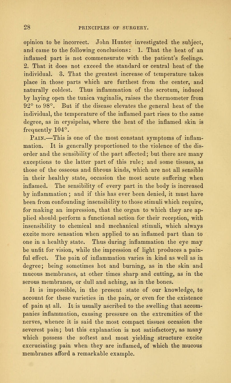 opinion to be incorrect. John Hunter investigated the subject, and came to the following conclusions: 1. That the heat of an inflamed part is not commensurate with the patient's feelings. 2. That it does not exceed the standard or central heat of the individual. 3. That the greatest increase of temperature takes place in those parts which are furthest from the center, and naturally coldest. Thus inflammation of the scrotum, induced by laying open the tunica vaginalis, raises the thermometer from 92° to 98°. But if the disease elevates the general heat of the individual, the temperature of the inflamed part rises to the same degree, as in erysipelas, where the heat of the inflamed skin is frequently 104°. Pain.—This is one of the most constant symptoms of inflam- mation. It is generally proportioned to the violence of the dis- order and the sensibility of the part affected; but there are many exceptions to the latter part of this rule; and some tissues, as those of the osseous and fibrous kinds, which are not all sensible in their healthy state, occasion the most acute suffering when inflamed. The sensibility of every part in the body is increased by inflammation ; and if this has ever been denied, it must have been from confounding insensibility to those stimuli which require, for making an impression, that the organ to which they are ap- plied should perform a functional action for their reception, with insensibility to chemical and mechanical stimuli, which always excite more sensation when applied to an inflamed part than to one in a healthy state. Thus during inflammation the eye may be unfit for vision, while the impression of light produces a pain- ful effect. The pain of inflammation varies in kind as well as in degree; being sometimes hot and burning, as in the skin and mucous membranes, at other times sharp and cutting, as in the serous membranes, or dull and aching, as in the bones. It is impossible, in the present state of our knowledge, to account for these varieties in the pain, or even for the existence of pain at all. It is usually ascribed to the swelling that accom- panies inflammation, causing pressure on the extremities of the nerves, whence it is said the most compact tissues occasion the severest pain; but this explanation is not satisfactory, as many which possess the softest and most yielding structure excite excruciating pain when they are inflamed, of which the mucous membranes afford a remarkable example.