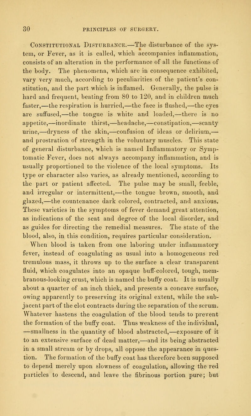 Constitutional Disturbance.—The disturbance of the sys- tem, or Fever, as it is called, which accompanies inflammation, consists of an alteration in the performance of all the functions of the body. The phenomena, which are in consequence exhibited, vary very much, according to peculiarities of the patient's con- stitution, and the part which is inflamed. Generally, the pulse is hard and frequent, beating from 80 to 120, and in children much faster,—the respiration is hurried,—the face is flushed,—the eyes are suffused,—the tongue is white and loaded,—there is no appetite,—inordinate thirst,—headache,—constipation,—scanty urine,—dryness of the skin,—confusion of ideas or delirium,— and prostration of strength in the voluntary muscles. This state of general disturbance, which is named Inflammatory or Symp- tomatic Fever, does not always accompany inflammation, and is usually proportioned to the violence of the local symptoms. Its type or character also varies, as already mentioned, according to the part or patient affected. The pulse may be small, feeble, and irregular or intermittent,—the tongue brown, smooth, and glazed,—the countenance dark colored, contracted, and anxious. These varieties in the symptoms of fever demand great attention, as indications of the seat and degree of the local disorder, and as guides for directing the remedial measures. The state of the blood, also, in this condition, requires particular consideration. When blood is taken from one laboring under inflammatory fever, instead of coagulating as usual into a homogeneous red tremulous mass, it throws up to the surface a clear transparent fluid, which coagulates into an opaque buff-colored, tough, mem- branous-looking crust, which is named the buffy coat. It is usually about a quarter of an inch thick, and presents a concave surface, owing apparently to preserving its original extent, while the sub- jacent part of the clot contracts during the separation of the serum. Whatever hastens the coagulation of the blood tends to prevent the formation of the buffy coat. Thus weakness of the individual, —smallness in the quantity of blood abstracted,—exposure of it to an extensive surface of dead matter,—and its being abstracted in a small stream or by drops, all oppose the appearance in ques- tion. The formation of the buffy coat has therefore been supposed to depend merely upon slowness of coagulation, allowing the red particles to descend, and leave the fibrinous portion pure; but