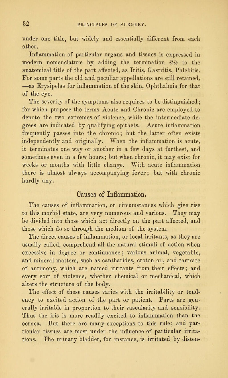 under one title, but widely and essentially different from each other. Inflammation of particular organs and tissues is expressed in modern nomenclature by adding the termination itis to the anatomical title of the part affected, as Iritis, Gastritis, Phlebitis. For some parts the old and peculiar appellations are still retained, —as Erysipelas for inflammation of the skin, Ophthalmia for that of the eye. The severity of the symptoms also requires to be distinguished; for which purpose the terms Acute and Chronic are employed to denote the two extremes of violence, while the intermediate de- grees are indicated by qualifying epithets. Acute inflammation frequently passes into the chronic; but the latter often exists independently and originally. When the inflammation is acute, it terminates one way or another in a few days at furthest, and sometimes even in a few hours; but when chronic, it may exist for weeks or months with little change. With acute inflammation there is almost always accompanying fever; but with chronic hardly any. Causes of Inflammation. The causes of inflammation, or circumstances which give rise to this morbid state, are very numerous and various. They may be divided into those which act directly on the part affected, and those which do so through the medium of the system. The direct causes of inflammation, or local irritants, as they are usually called, comprehend all the natural stimuli of action when excessive in degree or continuance; various animal, vegetable, and mineral matters, such as cantharides, croton oil, and tartrate of antimony, which are named irritants from their effects; and every sort of violence, whether chemical or mechanical, which alters the structure of the body. The effect of these causes varies with the irritability or tend- ency to excited action of the part or patient. Parts are gen- erally irritable in proportion to their vascularity and sensibility. Thus the iris is more readily excited to inflammation than the cornea. But there are many exceptions to this rule; and par- ticular tissues are most under the influence of particular irrita- tions. The urinary bladder, for instance, is irritated by disten-