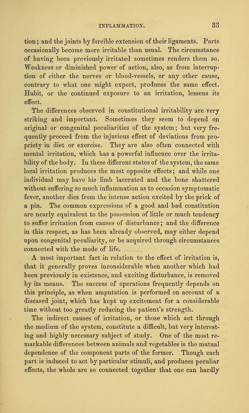 tion; and the joints by forcible extension of their ligaments. Parts occasionally become more irritable than usual. The circumstance of having been previously irritated sometimes renders them so. Weakness or diminished power of action, also, as from interrup- tion of either the nerves or blood-vessels, or any other cause, contrary to what one might expect, produces the same effect. Habit, or the continued exposure to an irritation, lessens its effect. The differences observed in constitutional irritability are very striking and important. Sometimes they seem to depend on original or congenital peculiarities of the system; but very fre- quently proceed from the injurious effect of deviations from pro- priety in diet or exercise. They are also often connected with mental irritation, which has a powerful influence over the irrita- bility of the body. In these different states of the system, the same local irritation produces the most opposite effects; and while one individual may have his limb lacerated and the bone shattered without suffering so much inflammation as to occasion symptomatic fever, another dies from the intense action excited by the prick of a pin. The common expressions of a good and bad constitution are nearly equivalent to the possession of little or much tendency to suffer irritation from causes of disturbance; and the difference in this respect, as has been already observed, may either depend upon congenital peculiarity, or be acquired through circumstances connected with the mode of life. A most important fact in relation to the effect of irritation is, that it generally proves inconsiderable when another which had been previously in existence, and exciting disturbance, is removed by its means. The success of operations frequently depends on this principle, as when amputation is performed on account of a diseased, joint, which has kept up excitement for a considerable time without too greatly reducing the patient's strength. The indirect causes of irritation, or those which act through the medium of the system, constitute a difficult, but very interest- ing and highly necessary subject of study. One of the most re- markable differences between animals and vegetables is the mutual dependence of the component parts of the former. Though each part is induced to act by particular stimuli, and produces peculiar effects, the whole are so connected together that one can hardly