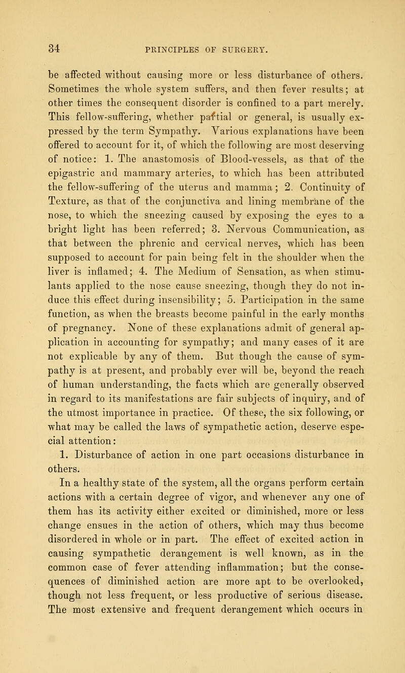 be affected without causing more or less disturbance of others. Sometimes the whole system suffers, and then fever results; at other times the consequent disorder is confined to a part merely. This fellow-suffering, whether paftial or general, is usually ex- pressed by the term Sympathy. Various explanations have been offered to account for it, of which the following are most deserving of notice: 1. The anastomosis of Blood-vessels, as that of the epigastric and mammary arteries, to which has been attributed the fellow-suffering of the uterus and mamma; 2. Continuity of Texture, as that of the conjunctiva and lining membrane of the nose, to which the sneezing caused by exposing the eyes to a bright light has been referred; 3. Nervous Communication, as that between the phrenic and cervical nerves, which has been supposed to account for pain being felt in the shoulder when the liver is inflamed; 4. The Medium of Sensation, as when stimu- lants applied to the nose cause sneezing, though they do not in- duce this effect during insensibility; 5. Participation in the same function, as when the breasts become painful in the early months of pregnancy. None of these explanations admit of general ap- plication in accounting for sympathy; and many cases of it are not explicable by any of them. But though the cause of sym- pathy is at present, and probably ever will be, beyond the reach of human understanding, the facts which are generally observed in regard to its manifestations are fair subjects of inquiry, and of the utmost importance in practice. Of these, the six following, or what may be called the laws of sympathetic action, deserve espe- cial attention: 1. Disturbance of action in one part occasions disturbance in others. In a healthy state of the system, all the organs perform certain actions with a certain degree of vigor, and whenever any one of them has its activity either excited or diminished, more or less change ensues in the action of others, which may thus become disordered in whole or in part. The effect of excited action in causing sympathetic derangement is well known, as in the common case of fever attending inflammation; but the conse- quences of diminished action are more apt to be overlooked, though not less frequent, or less productive of serious disease. The most extensive and frequent derangement which occurs in