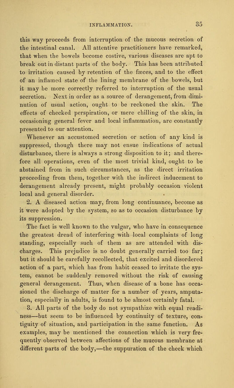 this way proceeds from interruption of the mucous secretion of the intestinal canal. All attentive practitioners have remarked, that when the bowels become costive, various diseases are apt to break out in distant parts of the body. This has been attributed to irritation caused by retention of the fgeces, and to the effect of an inflamed state of the lining membrane of the bowels, but it may be more correctly referred to interruption of the usual secretion. Next in order as a source of derangement, from dimi- nution of usual action, ought to be reckoned the skin. The effects of checked perspiration, or mere chilling of the skin, in occasioning general fever and local inflammation, are constantly presented to our attention. Whenever an accustomed secretion or action of any kind is suppressed, though there may not ensue indications of actual disturbance, there is always a strong disposition to it; and there- fore all operations, even of the most trivial kind, ought to be abstained from in such circumstances, as the direct irritation proceeding from them, together with the indirect inducement to derangement already present, might probably occasion violent local and general disorder. 2. A diseased action may, from long continuance, become as it were adopted by the system, so as to occasion disturbance by its suppression. The fact is well known to the vulgar, who have in consequence the greatest dread of interfering with local complaints of long standing, especially such of them as are attended with dis- charges. This prejudice is no doubt generally carried too far; but it should be carefully recollected, that excited and disordered action of a part, which has from habit ceased to irritate the sys- tem, cannot be suddenly removed without the risk of causing general derangement. Thus, when disease of a bone has occa- sioned the discharge of matter for a number of years, amputa- tion, especially in adults, is found to be almost certainly fatal. 3. All parts of the body do not sympathize with equal readi- ness—but seem to be influenced by continuity of texture, con- tiguity of situation, and participation in the same function. As examples, may be mentioned the connection which is very fre- quently observed between affections of the mucous membrane at different parts of the body,—the suppuration of the cheek which