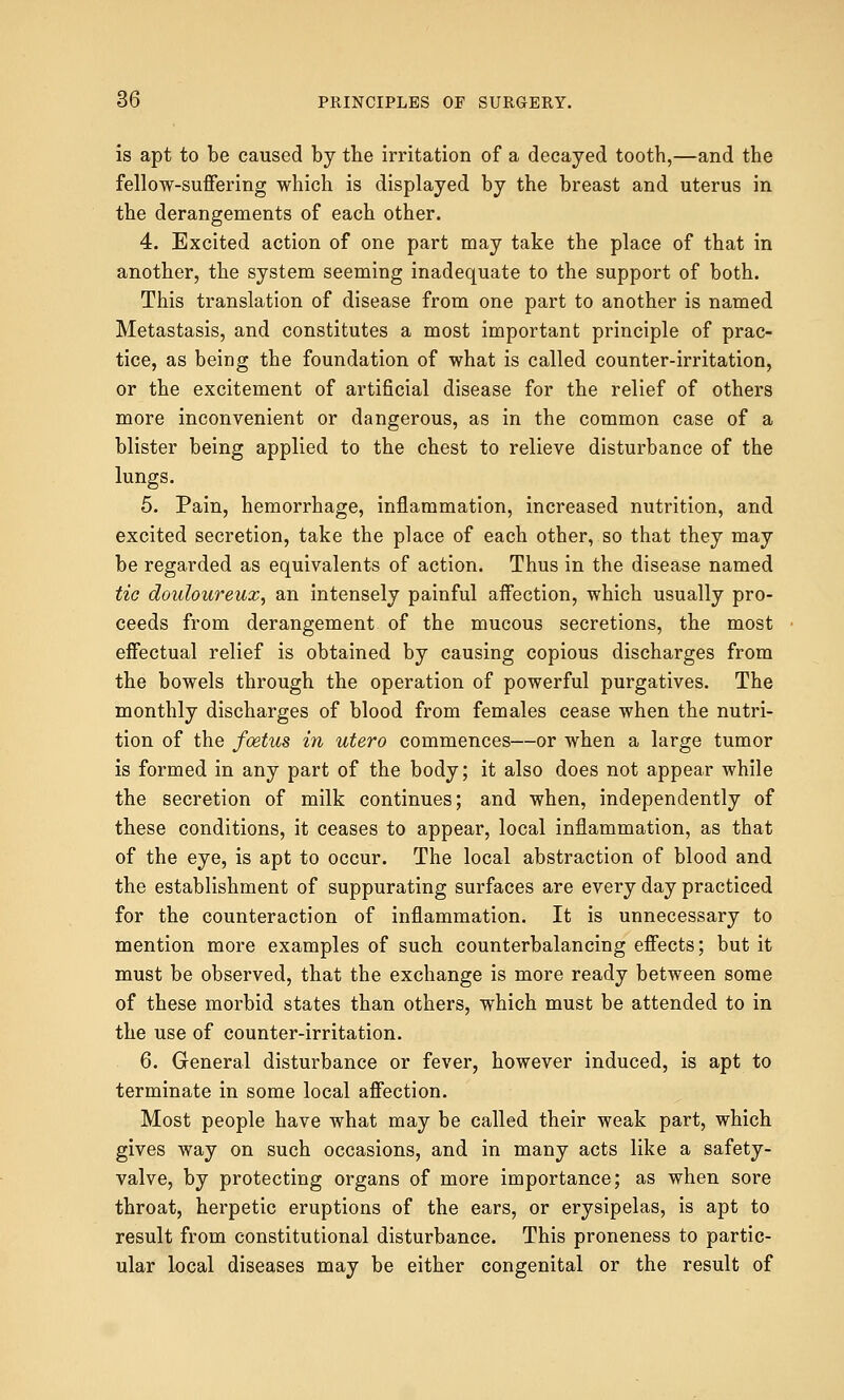 is apt to be caused by the irritation of a decayed tooth,—and the fellow-suffering which is displayed by the breast and uterus in the derangements of each other. 4. Excited action of one part may take the place of that in another, the system seeming inadequate to the support of both. This translation of disease from one part to another is named Metastasis, and constitutes a most important principle of prac- tice, as being the foundation of what is called counter-irritation, or the excitement of artificial disease for the relief of others more inconvenient or dangerous, as in the common case of a blister being applied to the chest to relieve disturbance of the lungs. 5. Pain, hemorrhage, inflammation, increased nutrition, and excited secretion, take the place of each other, so that they may be regarded as equivalents of action. Thus in the disease named tic douloureux, an intensely painful affection, which usually pro- ceeds from derangement of the mucous secretions, the most effectual relief is obtained by causing copious discharges from the bowels through the operation of powerful purgatives. The monthly discharges of blood from females cease when the nutri- tion of the foetus in utero commences—or when a large tumor is formed in any part of the body; it also does not appear while the secretion of milk continues; and when, independently of these conditions, it ceases to appear, local inflammation, as that of the eye, is apt to occur. The local abstraction of blood and the establishment of suppurating surfaces are every day practiced for the counteraction of inflammation. It is unnecessary to mention more examples of such counterbalancing effects; but it must be observed, that the exchange is more ready between some of these morbid states than others, which must be attended to in the use of counter-irritation. 6. General disturbance or fever, however induced, is apt to terminate in some local affection. Most people have what may be called their weak part, which gives way on such occasions, and in many acts like a safety- valve, by protecting organs of more importance; as when sore throat, herpetic eruptions of the ears, or erysipelas, is apt to result from constitutional disturbance. This proneness to partic- ular local diseases may be either congenital or the result of