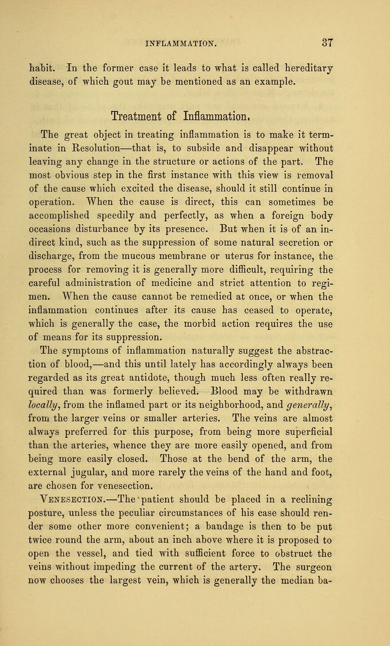 habit. In the former case it leads to what is called hereditary disease, of which gout may be mentioned as an example. Treatment of Inflammation, The great object in treating inflammation is to make it term- inate in Resolution—that is, to subside and disappear without leaving any change in the structure or actions of the part. The most obvious step in the first instance with this view is removal of the cause which excited the disease, should it still continue in operation. When the cause is direct, this can sometimes be accomplished speedily and perfectly, as when a foreign body occasions disturbance by its presence. But when it is of an in- direct kind, such as the suppression of some natural secretion or discharge, from the mucous membrane or uterus for instance, the process for removing it is generally more difficult, requiring the careful administration of medicine and strict attention to regi- men. When the cause cannot be remedied at once, or when the inflammation continues after its cause has ceased to operate, which is generally the case, the morbid action requires the use of means for its suppression. The symptoms of inflammation naturally suggest the abstrac- tion of blood,—and this until lately has accordingly always been regarded as its great antidote, though much less often really re- quired than was formerly believed. Blood may be withdrawn locally, from the inflamed part or its neighborhood, and generally, from the larger veins or smaller arteries. The veins are almost always preferred for this purpose, from being more superficial than the arteries, whence they are more easily opened, and from being more easily closed. Those at the bend of the arm, the external jugular, and more rarely the veins of the hand and foot, are chosen for venesection. Venesection.—The'patient should be placed in a reclining posture, unless the peculiar circumstances of his case should ren- der some other more convenient; a bandage is then to be put twice round the arm, about an inch above where it is proposed to open the vessel, and tied with sufficient force to obstruct the veins without impeding the current of the artery. The surgeon now chooses the largest vein, which is generally the median ba-