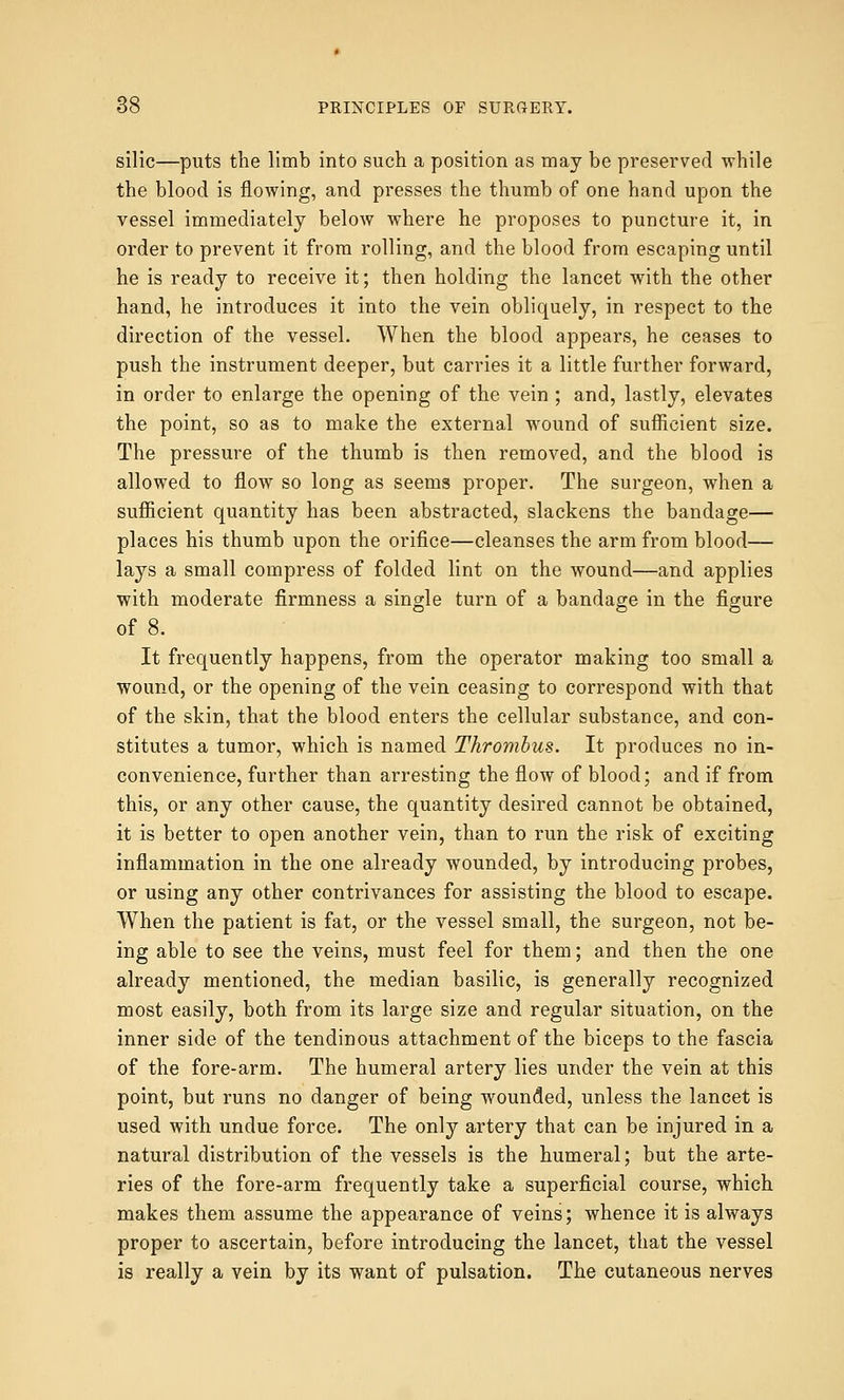 silic—puts the limb into such a position as may be preserved while the blood is flowing, and presses the thumb of one hand upon the vessel immediately below where he proposes to puncture it, in order to prevent it from rolling, and the blood from escaping until he is ready to receive it; then holding the lancet with the other hand, he introduces it into the vein obliquely, in respect to the direction of the vessel. When the blood appears, he ceases to push the instrument deeper, but carries it a little further forward, in order to enlarge the opening of the vein ; and, lastly, elevates the point, so as to make the external wound of sufficient size. The pressure of the thumb is then removed, and the blood is allowed to flow so long as seems proper. The surgeon, when a sufficient quantity has been abstracted, slackens the bandage— places his thumb upon the orifice—cleanses the arm from blood— lays a small compress of folded lint on the wound—and applies with moderate firmness a single turn of a bandage in the figure of 8. It frequently happens, from the operator making too small a wound, or the opening of the vein ceasing to correspond with that of the skin, that the blood enters the cellular substance, and con- stitutes a tumor, which is named Thrombus. It produces no in- convenience, further than arresting the flow of blood; and if from this, or any other cause, the quantity desired cannot be obtained, it is better to open another vein, than to run the risk of exciting inflammation in the one already wounded, by introducing probes, or using any other contrivances for assisting the blood to escape. When the patient is fat, or the vessel small, the surgeon, not be- ing able to see the veins, must feel for them; and then the one already mentioned, the median basilic, is generally recognized most easily, both from its large size and regular situation, on the inner side of the tendinous attachment of the biceps to the fascia of the fore-arm. The humeral artery lies under the vein at this point, but runs no danger of being wounded, unless the lancet is used with undue force. The only artery that can be injured in a natural distribution of the vessels is the humeral; but the arte- ries of the fore-arm frequently take a superficial course, which makes them assume the appearance of veins; whence it is always proper to ascertain, before introducing the lancet, that the vessel is really a vein by its want of pulsation. The cutaneous nerves