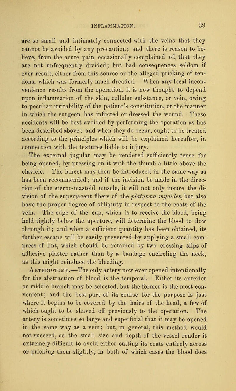 are so small and intimately connected with the veins that they cannot be avoided by any precaution; and there is reason to be- lieve, from the acute pain occasionally complained of, that they are not unfrequently divided; but bad consequences seldom if ever result, either from this source or the alleged pricking of ten- dons, which was formerly much dreaded. When any local incon- venience results from the operation, it is now thought to depend upon inflammation of the skin, cellular substance, or vein, owing to peculiar irritability of the patient's constitution, or the manner in which the surgeon has inflicted or dressed the wound. These accidents will be best avoided by performing the operation as has been described above; and when they do occur, ought to be treated according to the principles which will be explained hereafter, in connection with the textures liable to injury. The external jugular may be rendered sufficiently tense for being opened, by pressing on it with the thumb a little above the clavicle. The lancet may then be introduced in the same way as has been recommended; and if the incision be made in the direc- tion of the sterno-mastoid muscle, it will not only insure the di- vision of the superjacent fibers of the platysma myoides, but also have the proper degree of obliquity in respect to the coats of the vein. The edge of the cup, which is to receive the blood, being held tightly below the aperture, will determine the blood to flow through it; and when a sufficient quantity has been obtained, its further escape will be easily prevented by applying a small com- press of lint, which should be retained by two crossing slips of adhesive plaster rather than by a bandage encircling the neck, as this might reinduce the bleeding. Arteriotomy.—The only artery now ever opened intentionally for the abstraction of blood is the temporal. Either its anterior or middle branch may be selected, but the former is the most con- venient; and the best part of its course for the purpose is just where it begins to be covered by the hairs of the head, a few of which ought to be shaved off previously to the operation. The artery is sometimes so large and superficial that it may be opened in the same way as a vein; but, in general, this method would not succeed, as the small size and depth of the vessel render it extremely difficult to avoid either cutting its coats entirely across or pricking them slightly, in both of which cases the blood does