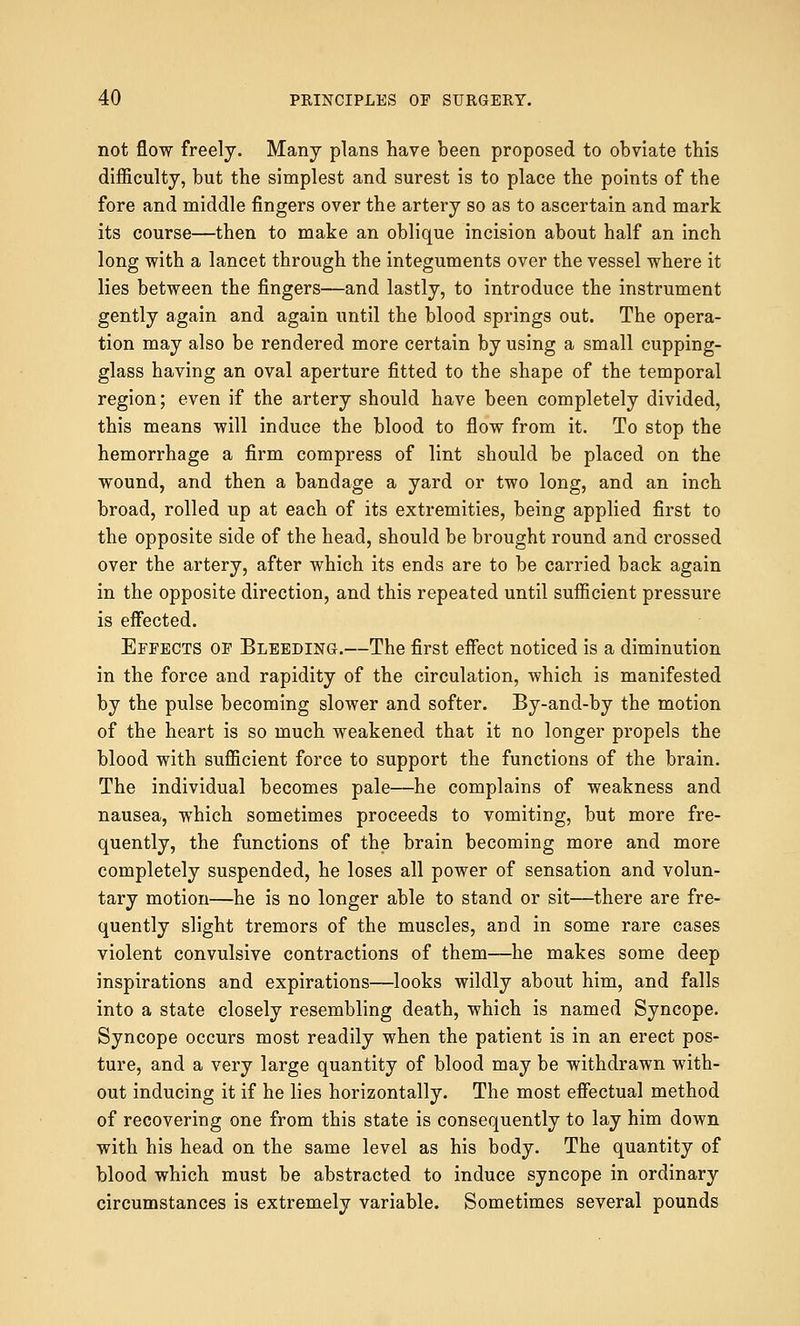 not flow freely. Many plans have been proposed to obviate this difficulty, but the simplest and surest is to place the points of the fore and middle fingers over the artery so as to ascertain and mark its course—then to make an oblique incision about half an inch long with a lancet through the integuments over the vessel where it lies between the fingers—and lastly, to introduce the instrument gently again and again until the blood springs out. The opera- tion may also be rendered more certain by using a small cupping- glass having an oval aperture fitted to the shape of the temporal region; even if the artery should have been completely divided, this means will induce the blood to flow from it. To stop the hemorrhage a firm compress of lint should be placed on the wound, and then a bandage a yard or two long, and an inch broad, rolled up at each of its extremities, being applied first to the opposite side of the head, should be brought round and crossed over the artery, after which its ends are to be carried back again in the opposite direction, and this repeated until sufficient pressure is effected. Effects of Bleeding.—The first effect noticed is a diminution in the force and rapidity of the circulation, which is manifested by the pulse becoming slower and softer. By-and-by the motion of the heart is so much weakened that it no longer propels the blood with sufficient force to support the functions of the brain. The individual becomes pale—he complains of weakness and nausea, which sometimes proceeds to vomiting, but more fre- quently, the functions of the brain becoming more and more completely suspended, he loses all power of sensation and volun- tary motion—he is no longer able to stand or sit—there are fre- quently slight tremors of the muscles, and in some rare cases violent convulsive contractions of them—he makes some deep inspirations and expirations—looks wildly about him, and falls into a state closely resembling death, which is named Syncope. Syncope occurs most readily when the patient is in an erect pos- ture, and a very large quantity of blood may be withdrawn with- out inducing it if he lies horizontally. The most effectual method of recovering one from this state is consequently to lay him down with his head on the same level as his body. The quantity of blood which must be abstracted to induce syncope in ordinary circumstances is extremely variable. Sometimes several pounds