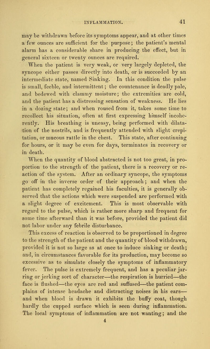 may be withdrawn before its symptoms appear, and at other times a few ounces are sufficient for the purpose; the patient's mental alarm has a considerable share in producing the effect, but in general sixteen or twenty ounces are required. When the patient is very weak, or very largely depleted, the syncope either passes directly into death, or is succeeded by an intermediate state, named Sinking. In this condition the pulse is small, feeble, and intermittent; the countenance is deadly pale, and bedewed with clammy moisture; the extremities are cold, and the patient has a distressing sensation of weakness. He lies in a dozing state; and when roused from it, takes some time to recollect his situation, often at first expressing himself incohe- rently. His breathing is uneasy, being performed with dilata- tion of the nostrils, and is frequently attended with slight crepi- tation, or mucous rattle in the chest. This state, after continuing for hours, or it may be even for days, terminates in recovery or in death. When the quantity of blood abstracted is not too great, in pro- portion to the strength of the patient, there is a recovery or re- action of the system. After an ordinary syncope, the symptoms go off in the inverse order of their approach; and when the patient has completely regained his faculties, it is generally ob- served that the actions which were suspended are performed with a slight degree of excitement. This is most observable with regard to the pulse, which is rather more sharp and frequent for some time afterward than it was before, provided the patient did not labor under any febrile disturbance. This excess of reaction is observed to be proportioned in degree to the strength of the patient and the quantity of blood withdrawn, provided it is not so large as at once to induce sinking or death; and, in circumstances favorable for its production, may become so excessive as to simulate closely the symptoms of inflammatory fever. The pulse is extremely frequent, and has a peculiar jar- ring or jerking sort of character—the respiration is hurried—the face is flushed—the eyes are red and suffused—the patient com- plains of intense headache and distracting noises in his ears— and when blood is drawn it exhibits the buffy coat, though hardly the cupped surface which is seen during inflammation. The local symptoms of inflammation are not wanting; and the 4