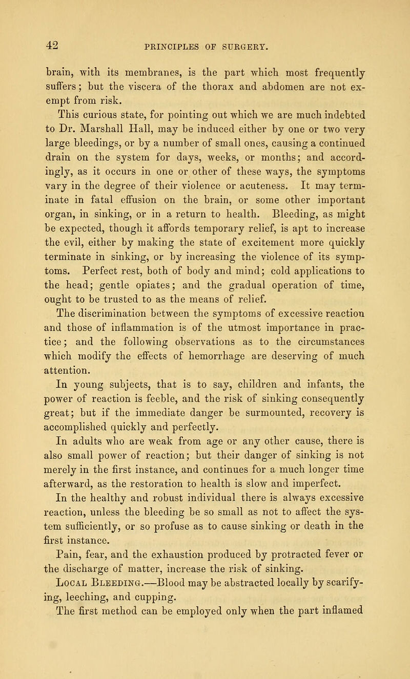 brain, with its membranes, is the part which most frequently suffers; but the viscera of the thorax and abdomen are not ex- empt from risk. This curious state, for pointing out which we are much indebted to Dr. Marshall Hall, may be induced either by one or two very large bleedings, or by a number of small ones, causing a continued drain on the system for days, weeks, or months; and accord- ingly, as it occurs in one or other of these ways, the symptoms vary in the degree of their violence or acuteness. It may term- inate in fatal effusion on the brain, or some other important organ, in sinking, or in a return to health. Bleeding, as might be expected, though it affords temporary relief, is apt to increase the evil, either by making the state of excitement more quickly terminate in sinking, or by increasing the violence of its symp- toms. Perfect rest, both of body and mind; cold applications to the head; gentle opiates; and the gradual operation of time, ought to be trusted to as the means of relief. The discrimination between the symptoms of excessive reaction and those of inflammation is of the utmost importance in prac- tice ; and the following observations as to the circumstances which modify the effects of hemorrhage are deserving of much attention. In young subjects, that is to say, children and infants, the power of reaction is feeble, and the risk of sinking consequently great; but if the immediate danger be surmounted, recovery is accomplished quickly and perfectly. In adults who are weak from age or any other cause, there is also small power of reaction; but their danger of sinking is not merely in the first instance, and continues for a much longer time afterward, as the restoration to health is slow and imperfect. In the healthy and robust individual there is always excessive reaction, unless the bleeding be so small as not to affect the sys- tem sufficiently, or so profuse as to cause sinking or death in the first instance. Pain, fear, and the exhaustion produced by protracted fever or the discharge of matter, increase the risk of sinking. Local Bleeding.—Blood may be abstracted locally by scarify- ing, leeching, and cupping. The first method can be employed only when the part inflamed