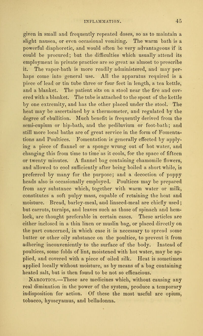 given in small and frequently repeated doses, so as to maintain a slight nausea, or even occasional vomiting. The warm bath is a powerful diaphoretic, and would often be very advantageous if it could be procured; but the difficulties which usually attend its employment in private practice are so great as almost to proscribe it. The vapor-bath is more readily administered, and may per- haps come into general use. All the apparatus required is a piece of lead or tin tube three or four feet in length, a tea kettle, and a blanket. The patient sits on a stool near the fire and cov- ered with a blanket. The tube is attached to the spout of the kettle by one extremity, and has the other placed under the stool. The heat may be ascertained by a thermometer, and regulated by the degree of ebullition. Much benefit is frequently derived from the semi-cupium or hip-bath, and the pediluvium or foot-bath; and still more local baths are of great service in the form of Fomenta- tions and Poultices. Fomentation is generally effected by apply- ing a piece of flannel or a sponge wrung out of hot water, and changing this from time to time as it cools, for the space of fifteen or twenty minutes. A flannel bag containing chamomile flowers, and allowed to cool sufficiently after being boiled a short while, is preferred by many for the purpose; and a decoction of poppy heads also is occasionally employed. Poultices may be prepared from any substance which, together with warm water or milk, constitutes a soft pulpy mass, capable of retaining the heat and moisture. Bread, barley-meal, and linseed-meal are chiefly used; but carrots, turnips, and leaves such as those of spinach and hem- lock, are thought preferable in certain cases. These articles are either inclosed in a thin linen or muslin bag, or placed directly on the part concerned, in which case it is necessary to spread some butter or other oily substance on the poultice, to prevent it from adhering inconveniently to the surface of the body. Instead of poultices, some folds of lint, moistened with hot water, may be ap- plied, and covered with a piece of oiled silk. Heat is sometimes applied locally without moisture, as by means of a bag containing heated salt, but is then found to be not so efficacious. Narcotics.—These are medicines which, without causing any real diminution in the power of the system, produce a temporary indisposition for action. Of these the most useful are opium, tobacco, hyoscyamus, and belladonna.