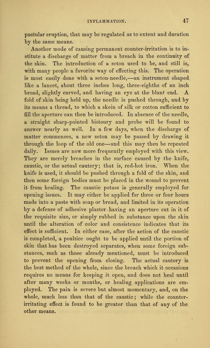 pustular eruption, that may be regulated as to extent and duration by the same means. Another mode of causing permanent counter-irritation is to in- stitute a discharge of matter from a breach in the continuity of the skin. The introduction of a seton used to be, and still is, with many people a favorite way of effecting this. The operation is most easily done with a seton-needle,—an instrument shaped like a lancet, about three inches long, three-eighths of an inch broad, slightly curved, and having an eye at the blunt end. A fold of skin being held up, the needle is pushed through, and by its means a thread, to which a skein of silk or cotton sufficient to fill the aperture can then be introduced. In absence of the needle, a straight sharp-pointed bistoury and probe will be found to answer nearly as well. In a few days, when the discharge of matter commences, a new seton may be passed by drawing it through the loop of the old one—and this may then be repeated daily. Issues are now more frequently employed with this view. They are merely breaches in the surface caused by the knife, caustic, or the actual cautery; that is, red-hot iron. When the knife is used, it should be pushed through a fold of the skin, and then some foreign bodies must be placed in the wound to prevent it from healing. The caustic potass is generally employed for opening issues. It may either be applied for three or four hours made into a paste with soap or bread, and limited in its operation by a defense of adhesive plaster having an aperture cut in it of the requisite size, or simply rubbed in substance upon the skin until the alteration of color and consistence indicates that its effect is sufficient. In either case, after the action of the caustic is completed, a poultice ought to be applied until the portion of skin that has been destroyed separates, when some foreign sub- stances, such as those already mentioned, must be introduced to prevent the opening from closing. The actual cautery is the best method of the whole, since the breach which it occasions requires no means for keeping it open, and does not heal until after many weeks or months, or healing applications are em- ployed. The pain is severe but almost momentary, and, on the whole, much less than that of the caustic; while the counter- irritating effect is found to be greater than that of any of the other means.