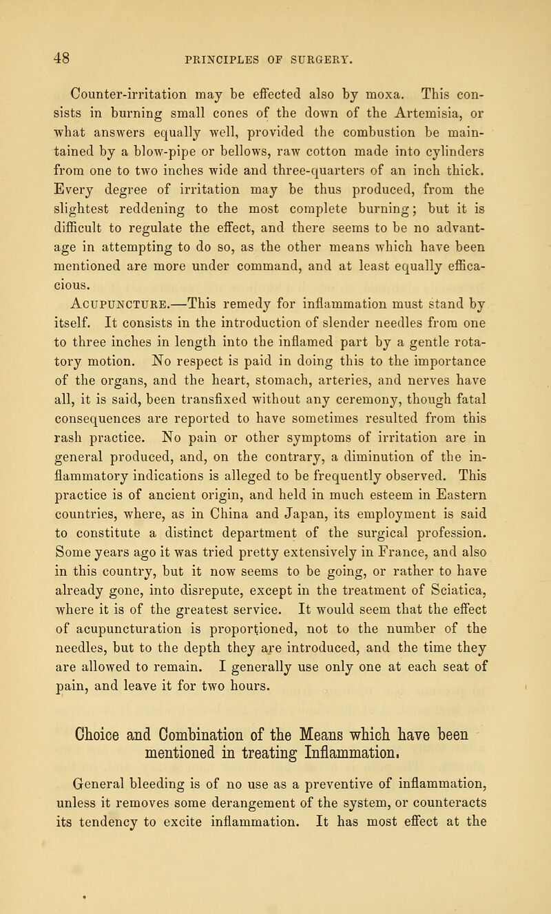 Counter-irritation may be effected also by moxa. This con- sists in burning small cones of the down of the Artemisia, or what answers equally well, provided the combustion be main- tained by a blow-pipe or bellows, raw cotton made into cylinders from one to two inches wide and three-quarters of an inch thick. Every degree of irritation may be thus produced, from the slightest reddening to the most complete burning; but it is difficult to regulate the effect, and there seems to be no advant- age in attempting to do so, as the other means which have been mentioned are more under command, and at least equally effica- cious. Acupuncture.—This remedy for inflammation must stand by itself. It consists in the introduction of slender needles from one to three inches in length into the inflamed part by a gentle rota- tory motion. No respect is paid in doing this to the importance of the organs, and the heart, stomach, arteries, and nerves have all, it is said, been transfixed without any ceremony, though fatal consequences are reported to have sometimes resulted from this rash practice. No pain or other symptoms of irritation are in general produced, and, on the contrary, a diminution of the in- flammatory indications is alleged to be frequently observed. This practice is of ancient origin, and held in much esteem in Eastern countries, where, as in China and Japan, its employment is said to constitute a distinct department of the surgical profession. Some years ago it was tried pretty extensively in France, and also in this country, but it now seems to be going, or rather to have already gone, into disrepute, except in the treatment of Sciatica, where it is of the greatest service. It would seem that the effect of acupuncturation is proportioned, not to the number of the needles, but to the depth they are introduced, and the time they are allowed to remain. I generally use only one at each seat of pain, and leave it for two hours. Choice and Combination of the Means which have been mentioned in treating Inflammation. General bleeding is of no use as a preventive of inflammation, unless it removes some derangement of the system, or counteracts its tendency to excite inflammation. It has most effect at the