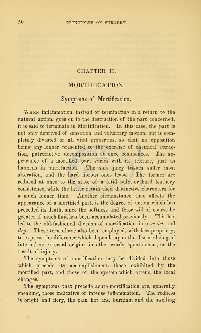 CHAPTER II. MORTIFICATION. Symptoms of Mortification. When inflammation, instead of terminating in a return to the natural action, goes on to the destruction of the part concerned, it is said to terminate in Mortification. In this case, the part is not only deprived of sensation and voluntary motion, but is com- pletely divested of all vital properties, so that no opposition being any longer presented to the exercise of chemical attrac- tion, putrefactive decomposition at once commences. The ap- pearance of a mortified part varies with its texture, just as happens in putrefaction. The soft juicy tissues suffer most alteration, and the hard fibrous ones least. The former are reduced at once to the state of a fetid pulp, or .hard leathery consistence, while the latter retain their distinctive characters for a much longer time. Another circumstance that affects the appearance of a mortified part, is the degree of action which has preceded its death, since the softness and fetor will of course be greater if much fluid has been accumulated previously. This has led to the old-fashioned division of mortification into moist and dry. These terms have also been employed, with less propriety, to express the difference which depends upon the disease being of internal or external origin; in other words, spontaneous, or the result of injury. The symptoms of mortification may be divided into those which precede its accomplishment, those exhibited by the mortified part, and those of the system which attend the local changes. The symptoms that precede acute mortification are, generally speaking, those indicative of intense inflammation. The redness is bright and fiery, the pain hot and burning, and the swelling