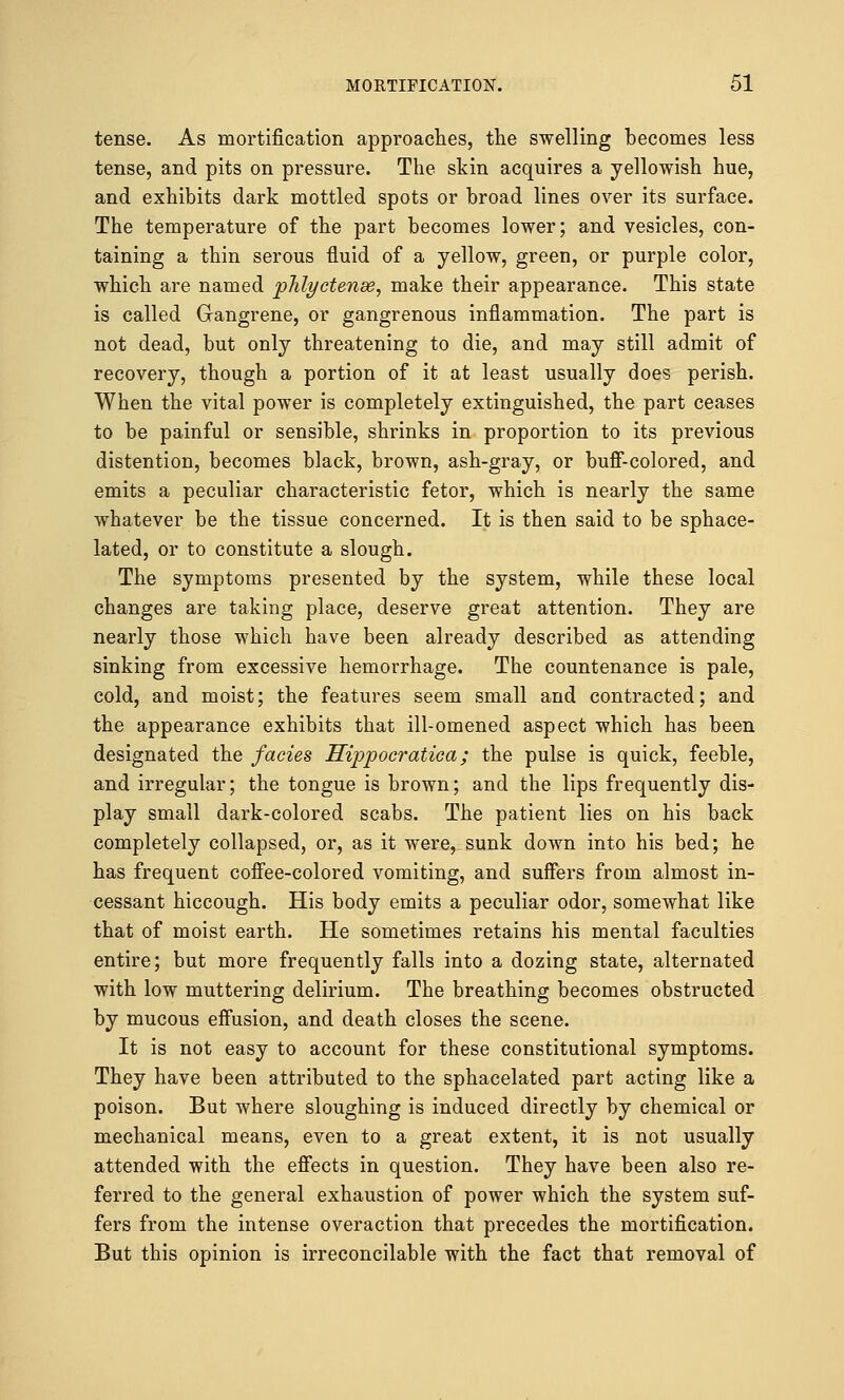 tense. As mortification approaches, the swelling becomes less tense, and pits on pressure. The skin acquires a yellowish hue, and exhibits dark mottled spots or broad lines over its surface. The temperature of the part becomes lower; and vesicles, con- taining a thin serous fluid of a yellow, green, or purple color, which are named phlyctense, make their appearance. This state is called Gangrene, or gangrenous inflammation. The part is not dead, but only threatening to die, and may still admit of recovery, though a portion of it at least usually does perish. When the vital power is completely extinguished, the part ceases to be painful or sensible, shrinks in proportion to its previous distention, becomes black, brown, ash-gray, or buff-colored, and emits a peculiar characteristic fetor, which is nearly the same whatever be the tissue concerned. It is then said to be sphace- lated, or to constitute a slough. The symptoms presented by the system, while these local changes are taking place, deserve great attention. They are nearly those which have been already described as attending sinking from excessive hemorrhage. The countenance is pale, cold, and moist; the features seem small and contracted; and the appearance exhibits that ill-omened aspect which has been designated the fades Hippocratica ; the pulse is quick, feeble, and irregular; the tongue is brown; and the lips frequently dis- play small dark-colored scabs. The patient lies on his back completely collapsed, or, as it were, sunk down into his bed; he has frequent coffee-colored vomiting, and suffers from almost in- cessant hiccough. His body emits a peculiar odor, somewhat like that of moist earth. He sometimes retains his mental faculties entire; but more frequently falls into a dozing state, alternated with low muttering delirium. The breathing becomes obstructed by mucous effusion, and death closes the scene. It is not easy to account for these constitutional symptoms. They have been attributed to the sphacelated part acting like a poison. But where sloughing is induced directly by chemical or mechanical means, even to a great extent, it is not usually attended with the effects in question. They have been also re- ferred to the general exhaustion of power which the system suf- fers from the intense overaction that precedes the mortification. But this opinion is irreconcilable with the fact that removal of