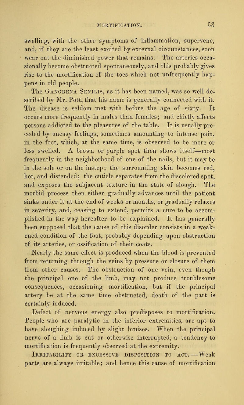 swelling, with the other symptoms of inflammation, supervene, and, if they are the least excited by external circumstances, soon wear out the diminished power that remains. The arteries occa- sionally become obstructed spontaneously, and this probably gives rise to the mortification of the toes which not unfrequently hap- pens in old people. The Gangrena Senilis, as it has been named, was so well de- scribed by Mr. Pott, that his name is generally connected with it. The disease is seldom met with before the age of sixty. It occurs more frequently in males than females; and chiefly aifects persons addicted to the pleasures of the table. It is usually pre- ceded by uneasy feelings, sometimes amounting to intense pain, in the foot, which, at the same time, is observed to be more or less swelled. A brown or purple spot then shows itself—most frequently in the neighborhood of one of the nails, but it may be in the sole or on the instep; the surrounding skin becomes red, hot, and distended; the cuticle separates from the discolored spot, and exposes the subjacent texture in the state of slough. The morbid process then either gradually advances until the patient sinks under it at the end of weeks or months, or gradually relaxes in severity, and, ceasing to extend, permits a cure to be accom- plished in the way hereafter to be explained. It has generally been supposed that the cause of this disorder consists in a weak- ened condition of the foot, probably depending upon obstruction of its arteries, or ossification of their coats. Nearly the same effect is produced when the blood is prevented from returning through the veins by pressure or closure of them from other causes. The obstruction of one vein, even though the principal one of the limb, may not produce troublesome consequences, occasioning mortification, but if the principal artery be at the same time obstructed, death of the part is certainly induced. Defect of nervous energy also predisposes to mortification. People who are paralytic in the inferior extremities, are apt to have sloughing induced by slight bruises. When the principal nerve of a limb is cut or otherwise interrupted, a tendency to mortification is frequently observed at the extremity. Irritability or excessive disposition to act. — Weak parts are always irritable; and hence this cause of mortification