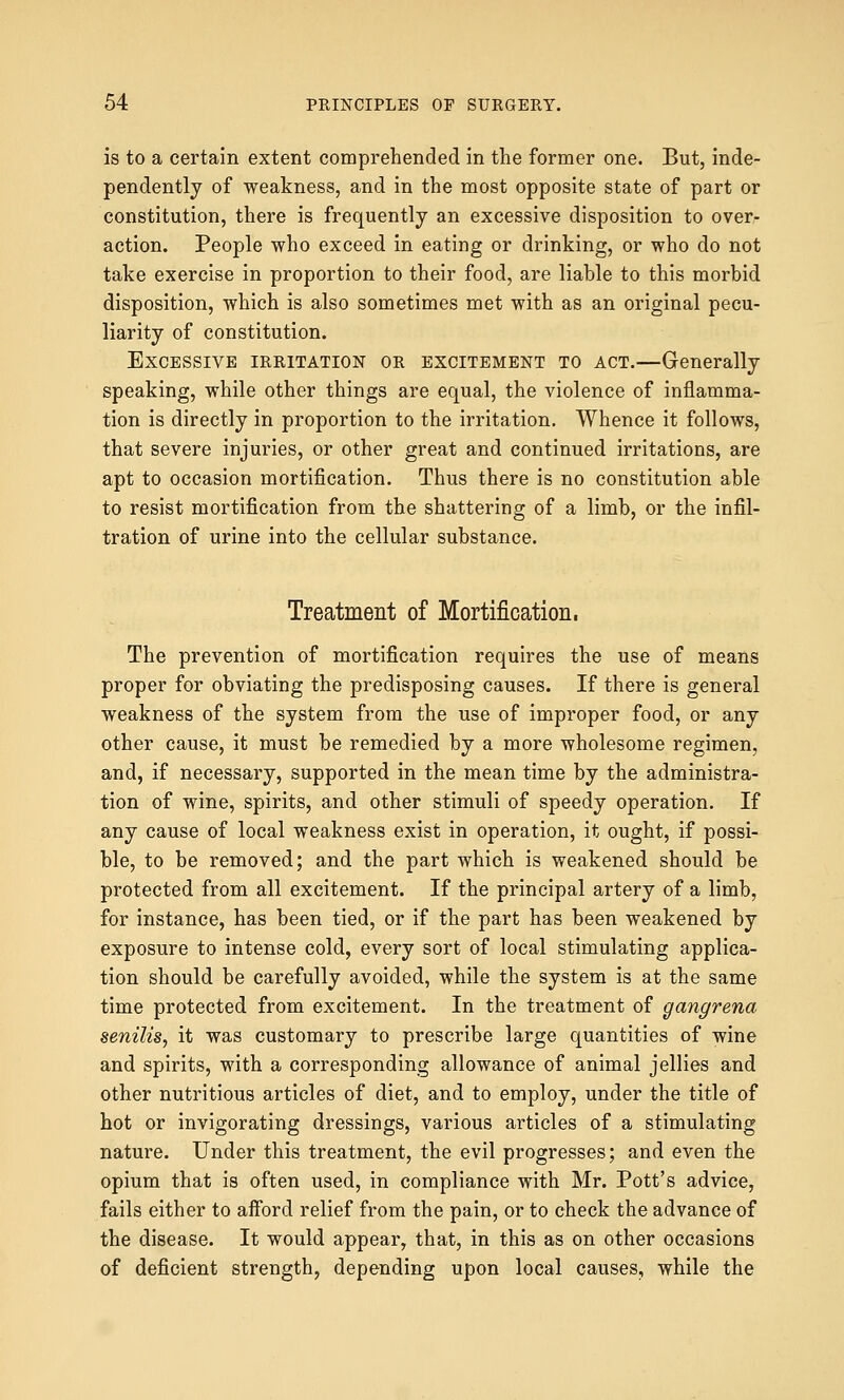 is to a certain extent comprehended in the former one. But, inde- pendently of weakness, and in the most opposite state of part or constitution, there is frequently an excessive disposition to over- action. People who exceed in eating or drinking, or who do not take exercise in proportion to their food, are liable to this morbid disposition, which is also sometimes met with as an original pecu- liarity of constitution. Excessive irritation or excitement to act.—Generally speaking, while other things are equal, the violence of inflamma- tion is directly in proportion to the irritation. Whence it follows, that severe injuries, or other great and continued irritations, are apt to occasion mortification. Thus there is no constitution able to resist mortification from the shattering of a limb, or the infil- tration of urine into the cellular substance. Treatment of Mortification. The prevention of mortification requires the use of means proper for obviating the predisposing causes. If there is general weakness of the system from the use of improper food, or any other cause, it must be remedied by a more wholesome regimen, and, if necessary, supported in the mean time by the administra- tion of wine, spirits, and other stimuli of speedy operation. If any cause of local weakness exist in operation, it ought, if possi- ble, to be removed; and the part which is weakened should be protected from all excitement. If the principal artery of a limb, for instance, has been tied, or if the part has been weakened by exposure to intense cold, every sort of local stimulating applica- tion should be carefully avoided, while the system is at the same time protected from excitement. In the treatment of gangrena senilis, it was customary to prescribe large quantities of wine and spirits, with a corresponding allowance of animal jellies and other nutritious articles of diet, and to employ, under the title of hot or invigorating dressings, various articles of a stimulating nature. Under this treatment, the evil progresses; and even the opium that is often used, in compliance with Mr. Pott's advice, fails either to aiford relief from the pain, or to check the advance of the disease. It would appear, that, in this as on other occasions of deficient strength, depending upon local causes, while the