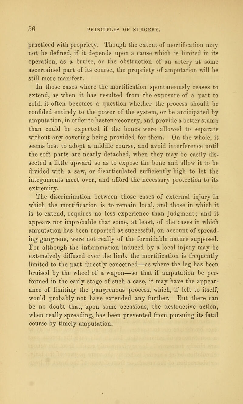 practiced with propriety. Though the extent of mortification may not be defined, if it depends upon a cause which is limited in its operation, as a bruise, or the obstruction of an artery at some ascertained part of its course, the propriety of amputation will be still more manifest. In those cases where the mortification spontaneously ceases to extend, as when it has resulted from the exposure of a part to cold, it often becomes a question whether the process should be confided entirely to the power of the system, or be anticipated by amputation, in order to hasten recovery, and provide a better stump than could be expected if the bones were allowed to separate without any covering being provided for them. On the whole, it seems best to adopt a middle course, and avoid interference until the soft parts are nearly detached, when they may be easily dis- sected a little upward so as to expose the bone and allow it to be divided with a saw, or disarticulated sufficiently high to let the integuments meet over, and afford the necessary protection to its extremity. The discrimination between those cases of external injury in which the mortification is to remain local, and those in which it is to extend, requires no less experience than judgment; and it appears not improbable that some, at least, of the cases in which amputation has been reported as successful, on account of spread- ing gangrene, were not really of the formidable nature supposed. For although the inflammation induced by a local injury may be extensively diffused over the limb, the mortification is frequently limited to the part directly concerned—as where the leg has been bruised by the wheel of a wagon—so that if amputation be per- formed in the early stage of such a case, it may have the appear- ance of limiting the gangrenous process, which, if left to itself, would probably not have extended any further. But there can be no doubt that, upon some occasions, the destructive action, when really spreading, has been prevented from pursuing its fatal course by timely amputation.