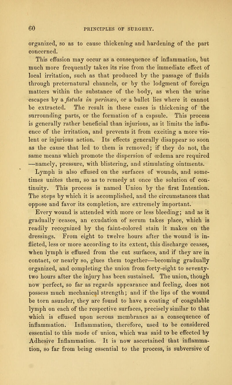 organized, so as to cause thickening and hardening of the part concerned. This effusion may occur as a consequence of inflammation, but much more frequently takes its rise from the immediate effect of local irritation, such as that produced by the passage of fluids through preternatural channels, or by the lodgment of foreign matters within the substance of the body, as when the urine escapes by a fistula in perinseo, or a bullet lies where it cannot be extracted. The result in these cases is thickening of the surrounding parts, or the formation of a capsule. This process is generally rather beneficial than injurious, as it limits the influ- ence of the irritation, and prevents it from exciting a more vio- lent or injurious action. Its effects generally disappear so soon as the cause that led to them is removed; if they do not, the same means which promote the dispersion of oedema are required —namely, pressure, with blistering, and stimulating ointments. Lymph is also effused on the surfaces of wounds, and some- times unites them, so as to remedy at once the solution of con- tinuity. This process is named Union by the first Intention. The steps by which it is accomplished, and the circumstances that oppose and favor its completion, are extremely important. Every wound is attended with more or less bleeding; and as it gradually ceases, an exudation of serum takes place, which is readily recognized by the faint-colored stain it makes on the dressings. From eight to twelve hours after the wound is in- flicted, less or more according to its extent, this discharge ceases, when lymph is effused from the cut surfaces, and if they are in contact, or nearly so, glues them together—becoming gradually organized, and completing the union from forty-eight to seventy- two hours after the injury has been sustained. The union, though now perfect, so far as regards appearance and feeling, does not possess much mechanical strength; and if the lips of the wound be torn asunder, they are found to have a coating of coagulable lymph on each of the respective surfaces, precisely similar to that which is effused upon serous membranes as a consequence of inflammation. Inflammation, therefore, used to be considered essential to this mode of union, which was said to be effected by Adhesive Inflammation. It is now ascertained that inflamma- tion, so far from being essential to the process, is subversive of