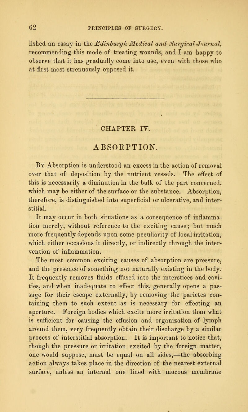 lished an essay in the Edinburgh Medical and Surgical Journal, recommending this mode of treating wounds, and I am happy to observe that it has gradually come into use, even with those who at first most strenuously opposed it. CHAPTER IT. ABSORPTION. By Absorption is understood an excess in the action of removal over that of deposition by the nutrient vessels. The effect of this is necessarily a diminution in the bulk of the part concerned, which may be either of the surface or the substance. Absorption, therefore, is distinguished into superficial or ulcerative, and inter- stitial. It may occur in both situations as a consequence of inflamma- tion merely, without reference to the exciting cause; but much more frequently depends upon some peculiarity of local irritation, which either occasions it directly, or indirectly through the inter- vention of inflammation. The most common exciting causes of absorption are pressure, and the presence of something not naturally existing in the body. It frequently removes fluids effused into the interstices and cavi- ties, and when inadequate to effect this, generally opens a pas- sage for their escape externally, by removing the parietes con- taining them to such extent as is necessary for effecting an aperture. Foreign bodies which excite more irritation than what is sufficient for causing the effusion and organization of lymph around them, very frequently obtain their discharge by a similar process of interstitial absorption. It is important to notice that, though the pressure or irritation excited by the foreign matter, one would suppose, must be equal on all sides,—the absorbing action always takes place in the direction of the nearest external surface, unless an internal one lined with mucous membrane