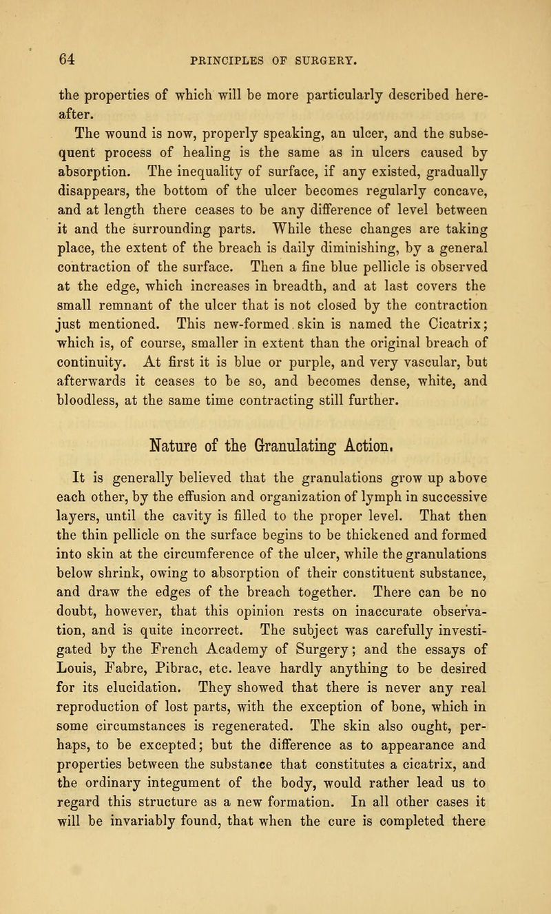 the properties of which will be more particularly described here- after. The wound is now, properly speaking, an ulcer, and the subse- quent process of healing is the same as in ulcers caused by absorption. The inequality of surface, if any existed, gradually disappears, the bottom of the ulcer becomes regularly concave, and at length there ceases to be any difference of level between it and the surrounding parts. While these changes are taking place, the extent of the breach is daily diminishing, by a general contraction of the surface. Then a fine blue pellicle is observed at the edge, which increases in breadth, and at last covers the small remnant of the ulcer that is not closed by the contraction just mentioned. This new-formed skin is named the Cicatrix; which is, of course, smaller in extent than the original breach of continuity. At first it is blue or purple, and very vascular, but afterwards it ceases to be so, and becomes dense, white, and bloodless, at the same time contracting still further. Nature of the Granulating Action. It is generally believed that the granulations grow up above each other, by the effusion and organization of lymph in successive layers, until the cavity is filled to the proper level. That then the thin pellicle on the surface begins to be thickened and formed into skin at the circumference of the ulcer, while the granulations below shrink, owing to absorption of their constituent substance, and draw the edges of the breach together. There can be no doubt, however, that this opinion rests on inaccurate observa- tion, and is quite incorrect. The subject was carefully investi- gated by the French Academy of Surgery; and the essays of Louis, Fabre, Pibrac, etc. leave hardly anything to be desired for its elucidation. They showed that there is never any real reproduction of lost parts, with the exception of bone, which in some circumstances is regenerated. The skin also ought, per- haps, to be excepted; but the difference as to appearance and properties between the substance that constitutes a cicatrix, and the ordinary integument of the body, would rather lead us to regard this structure as a new formation. In all other cases it will be invariably found, that when the cure is completed there