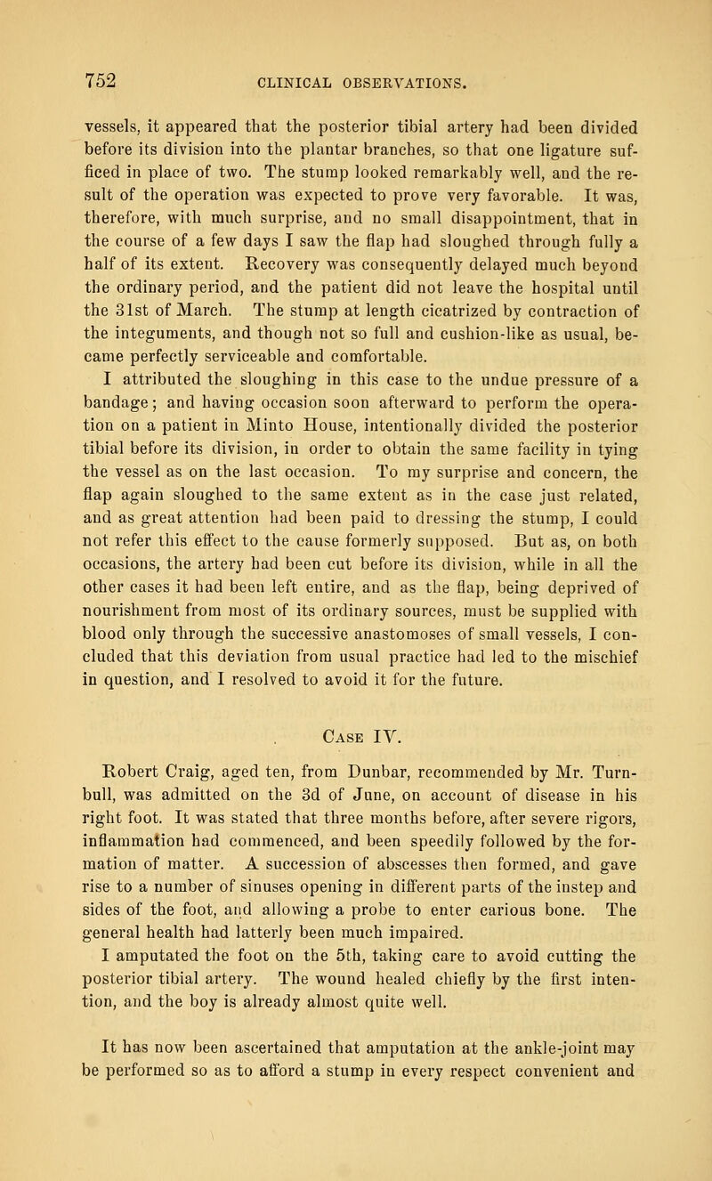 vessels, it appeared that the posterior tibial artery had been divided before its division into the plantar branches, so that one ligature suf- ficed in place of two. The stump looked remarkably well, and the re- sult of the operation was expected to prove very favorable. It was, therefore, with much surprise, and no small disappointment, that in the course of a few days I saw the flap had sloughed through fully a half of its extent. Recovery was consequently delayed much beyond the ordinary period, and the patient did not leave the hospital until the 31st of March. The stump at length cicatrized by contraction of the integuments, and though not so full and cushion-like as usual, be- came perfectly serviceable and comfortable. I attributed the sloughing in this case to the undue pressure of a bandage; and having occasion soon afterward to perform the opera- tion on a patient in Minto House, intentionally divided the posterior tibial before its division, in order to obtain the same facility in tying the vessel as on the last occasion. To my surprise and concern, the flap again sloughed to the same extent as in the case just related, and as great attention had been paid to dressing the stump, I could not refer this effect to the cause formerly supposed. But as, on both occasions, the artery had been cut before its division, while in all the other cases it had been left entire, and as the flap, being deprived of nourishment from most of its ordinary sources, must be supplied with blood only through the successive anastomoses of small vessels, I con- cluded that this deviation from usual practice had led to the mischief in question, and I resolved to avoid it for the future. Case IV. Robert Craig, aged ten, from Dunbar, recommended by Mr. Turn- bull, was admitted on the 3d of June, on account of disease in his right foot. It was stated that three months before, after severe rigors, inflammation had commenced, and been speedily followed by the for- mation of matter. A succession of abscesses then formed, and gave rise to a number of sinuses opening in different parts of the instep and sides of the foot, and allowing a probe to enter carious bone. The general health had latterly been much impaired. I amputated the foot on the 5th, taking care to avoid cutting the posterior tibial artery. The wound healed chiefly by the first inten- tion, and the boy is already almost quite well. It has now been ascertained that amputation at the ankle-joint may be performed so as to afford a stump in every respect convenient and