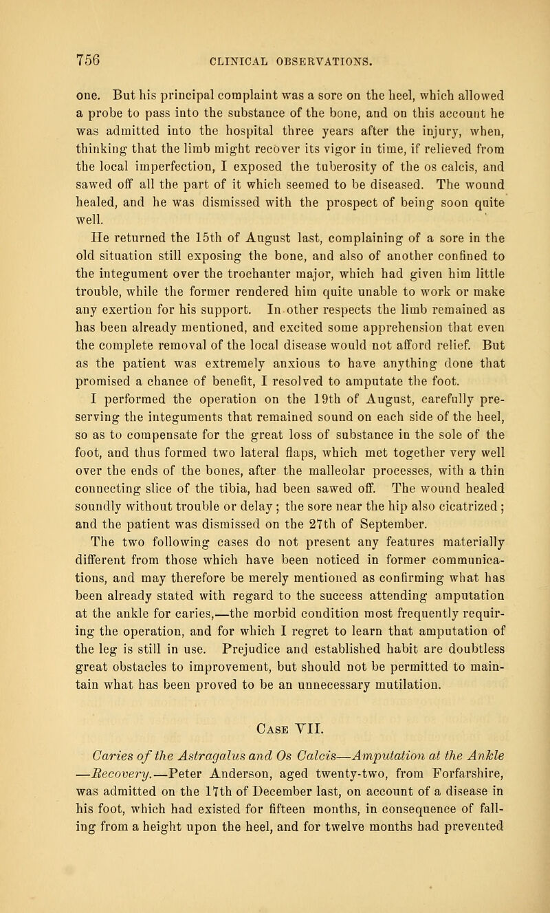 one. But his principal complaint was a sore on the heel, which allowed a probe to pass into the substance of the bone, and on this account he was admitted into the hospital three years after the injury, when, thinking that the limb might recover its vigor in time, if relieved from the local imperfection, I exposed the tuberosity of the os calcis, and sawed off all the part of it which seemed to be diseased. The wound healed, and he was dismissed with the prospect of being soon quite well. He returned the 15th of August last, complaining of a sore in the old situation still exposing the bone, and also of another confined to the integument over the trochanter major, which had given him little trouble, while the former rendered him quite unable to work or make any exertion for his support. In other respects the limb remained as has been already mentioned, and excited some apprehension that even the complete removal of the local disease would not afford relief. But as the patient was extremely anxious to have anything done that promised a chance of benefit, I resolved to amputate the foot. I performed the operation on the 19th of August, carefully pre- serving the integuments that remained sound on each side of the heel, so as to compensate for the great loss of substance in the sole of the foot, and thus formed two lateral flaps, which met together very well over the ends of the bones, after the malleolar processes, with a thin connecting slice of the tibia, had been sawed off. The wound healed soundly without trouble or delay; the sore near the hip also cicatrized ; and the patient was dismissed on the 27th of September. The two following cases do not present any features materially different from those which have been noticed in former communica- tions, and may therefore be merely mentioned as confirming what has been already stated with regard to the success attending amputation at the ankle for caries,—the morbid condition most frequently requir- ing the operation, and for which I regret to learn that amputation of the leg is still in use. Prejudice and established habit are doubtless great obstacles to improvement, but should not be permitted to main- tain what has been proved to be an unnecessary mutilation. Case VII. Caries of the Astragalus and Os Calcis—Amputation at the Ankle —Recovery.—Peter Anderson, aged twenty-two, from Forfarshire, was admitted on the 17th of December last, on account of a disease in his foot, which had existed for fifteen months, in consequence of fall- ing from a height upon the heel, and for twelve months had prevented