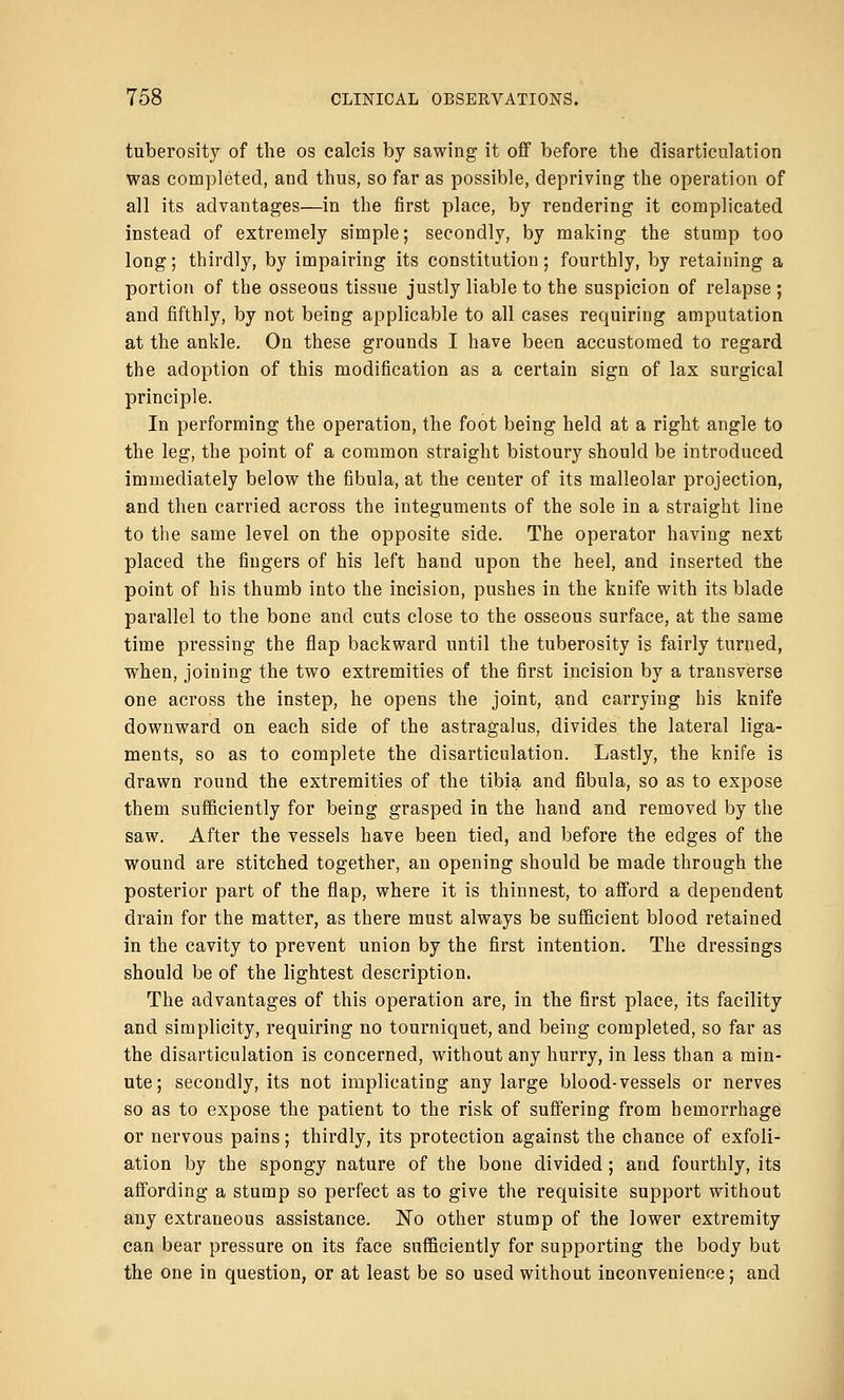 tuberosity of the os calcis by sawing it off before the disarticulation was completed, and thus, so far as possible, depriving the operation of all its advantages—in the first place, by rendering it complicated instead of extremely simple; secondly, by making the stump too long; thirdly, by impairing its constitution; fourthly, by retaining a portion of the osseous tissue justly liable to the suspicion of relapse ; and fifthly, by not being applicable to all cases requiring amputation at the ankle. On these grounds I have been accustomed to regard the adoption of this modification as a certain sign of lax surgical principle. In performing the operation, the foot being held at a right angle to the leg, the point of a common straight bistoury should be introduced immediately below the fibula, at the center of its malleolar projection, and then carried across the integuments of the sole in a straight line to the same level on the opposite side. The operator having next placed the fingers of his left hand upon the heel, and inserted the point of his thumb into the incision, pushes in the knife with its blade parallel to the bone and cuts close to the osseous surface, at the same time pressing the flap backward until the tuberosity is fairly turned, when, joining the two extremities of the first incision by a transverse one across the instep, he opens the joint, and carrying his knife downward on each side of the astragalus, divides the lateral liga- ments, so as to complete the disarticulation. Lastly, the knife is drawn round the extremities of the tibia and fibula, so as to expose them sufficiently for being grasped in the hand and removed by the saw. After the vessels have been tied, and before the edges of the wound are stitched together, an opening should be made through the posterior part of the flap, where it is thinnest, to afford a dependent drain for the matter, as there must always be sufficient blood retained in the cavity to prevent union by the first intention. The dressings should be of the lightest description. The advantages of this operation are, in the first place, its facility and simplicity, requiring no tourniquet, and being completed, so far as the disarticulation is concerned, without any hurry, in less than a min- ute ; secondly, its not implicating any large blood-vessels or nerves so as to expose the patient to the risk of suffering from hemorrhage or nervous pains; thirdly, its protection against the chance of exfoli- ation by the spongy nature of the bone divided ; and fourthly, its affording a stump so perfect as to give the requisite support without any extraneous assistance. No other stump of the lower extremity can bear pressure on its face sufficiently for supporting the body but the one in question, or at least be so used without inconvenience; and