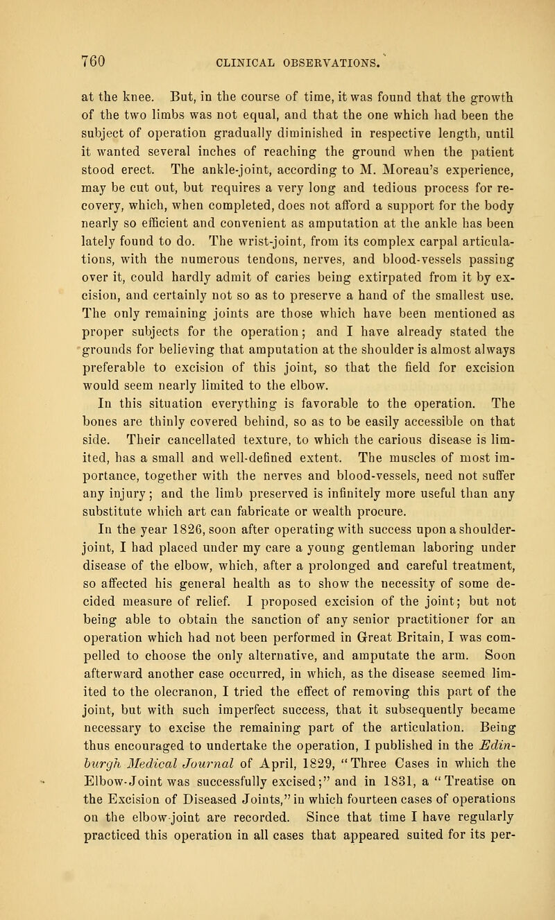 at the knee. But, in the course of time, it was found that the growth of the two limbs was not equal, and that the one which had been the subject of operation gradually diminished in respective length, until it wanted several inches of reaching the ground when the patient stood erect. The ankle-joint, according to M. Moreau's experience, may be cut out, but requires a very long and tedious process for re- covery, which, when completed, does not afford a support for the body nearly so efficient and convenient as amputation at the ankle has been lately found to do. The wrist-joint, from its complex carpal articula- tions, with the numerous tendons, nerves, and blood-vessels passing over it, could hardly admit of caries being extirpated from it by ex- cision, and certainly not so as to preserve a hand of the smallest use. The only remaining joints are those which have been mentioned as proper subjects for the operation; and I have already stated the grounds for believing that amputation at the shoulder is almost always preferable to excision of this joint, so that the field for excision would seem nearly limited to the elbow. In this situation everything is favorable to the operation. The bones are thinly covered behind, so as to be easily accessible on that side. Their cancellated texture, to which the carious disease is lim- ited, has a small and well-defined extent. The muscles of most im- portance, together with the nerves and blood-vessels, need not suffer any injury; and the limb preserved is infinitely more useful than any substitute which art can fabricate or wealth procure. In the year 1826, soon after operating with success upon a shoulder- joint, I had placed under my care a young gentleman laboring under disease of the elbow, which, after a prolonged and careful treatment, so affected his general health as to show the necessity of some de- cided measure of relief. I proposed excision of the joint; but not being able to obtain the sanction of any senior practitioner for an operation which had not been performed in Great Britain, I was com- pelled to choose the only alternative, and amputate the arm. Soon afterward another case occurred, in which, as the disease seemed lim- ited to the olecranon, I tried the effect of removing this part of the joint, but with such imperfect success, that it subsequently became necessary to excise the remaining part of the articulation. Being thus encouraged to undertake the operation, I published in the Edin- burgh Medical Journal of April, 1829, Three Cases in which the Elbow-Joint was successfully excised; and in 1831, a  Treatise on the Excision of Diseased Joiuts,in which fourteen cases of operations ou the elbow-joint are recorded. Since that time I have regularly practiced this operation in all cases that appeared suited for its per-