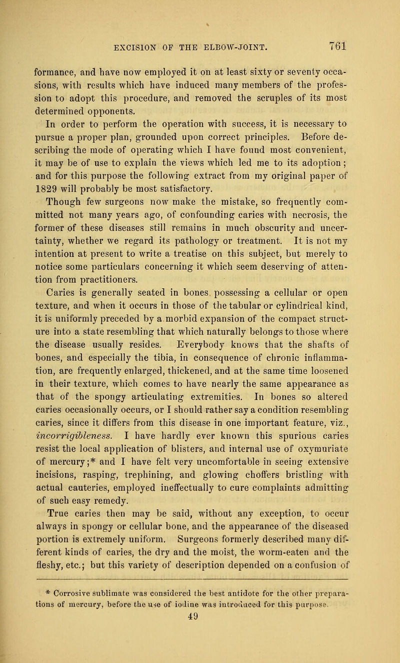 forraance, and have now employed it on at least sixty or seventy occa- sions, with results which have induced many members of the profes- sion to adopt this procedure, and removed the scruples of its most determined opponents. In order to perform the operation with success, it is necessary to pursue a proper plan, grounded upon correct principles. Before de- scribing the mode of operating which I have found most convenient, it may be of use to explain the views which led me to its adoption; and for this purpose the following extract from my original paper of 1829 will probably be most satisfactory. Though few surgeons now make the mistake, so frequently com- mitted not many years ago, of confounding caries with necrosis, the former of these diseases still remains in much obscurity and uncer- tainty, whether we regard its pathology or treatment. It is not my intention at present to write a treatise on this subject, but merely to notice some particulars concerning it which seem deserving of atten- tion from practitioners. Caries is generally seated in bones possessing a cellular or open texture, and when it occurs in those of the tabular or cylindrical kind, it is uniformly preceded by a.morbid expansion of the compact struct- ure into a state resembling that which naturally belongs to those where the disease usually resides. Everybody knows that the shafts of bones, and especially the tibia, in consequence of chronic inflamma- tion, are frequently enlarged, thickened, and at the same time loosened in their texture, which comes to have nearly the same appearance as that of the spongy articulating extremities. In bones so altered caries occasionally occurs, or I should rather say a condition resembling caries, since it differs from this disease in one important feature, viz., incorrigibleness. I have hardly ever known this spurious caries resist the local application of blisters, and internal use of oxymuriate of mercury;* and I have felt very uncomfortable in seeing extensive incisions, rasping, trephining, and glowing choffers bristling with actual cauteries, employed ineffectually to cure complaints admitting of such easy remedy. True caries then may be said, without any exception, to occur always in spongy or cellular bone, and the appearance of the diseased portion is extremely uniform. Surgeons formerly described many dif- ferent kinds of caries, the dry and the moist, the worm-eaten and the fleshy, etc.; but this variety of description depended on a confusion of * Corrosive sublimate was considered the best antidote for the other prepara- tions of mercury, before the u-se of iodine was introduced for this purpose. 49