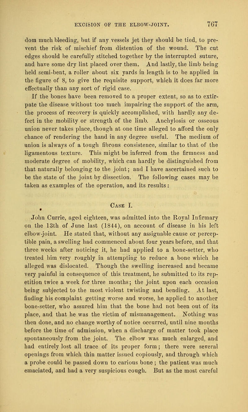 dom much bleeding, but if any vessels jet they should be tied, to pre- vent the risk of mischief from distention of the wound. The cut edges should be carefully stitched together by the interrupted suture, and have some dry lint placed over them. And lastly, the limb being held semi-bent, a roller about six yards in length is to be applied in the figure of 8, to give the requisite support, which it does far more effectually than any sort of rigid case. If the bones have been removed to a proper extent, so as to extir- pate the disease without too much impairing the support of the arm, the process of recovery is quickly accomplished, with hardly any de- fect in the mobility or strength of the limb. Anchylosis or osseous union never takes place, though at one time alleged to afford the only chance of rendering the hand in any degree useful. The medium of union is always of a tough fibrous consistence, similar to that of the ligamentous texture. This might be inferred from the firmness and moderate degree of mobility, which can hardly be distinguished from that naturally belonging to the joint; and I have ascertained such to be the state of the joint by dissection. The following cases may be taken as examples of the operation, and its results : Case I. • John Currie, aged eighteen, was admitted into the Royal Infirmary on the 13th of June last (1844), on account of disease in his left elbow-joint. He stated that, without any assignable cause or percep- tible pain, a swelling had commenced about four years before, and that three weeks after noticing it, he had applied to a bone-setter, who treated him very roughly in attempting to reduce a bone which he alleged was dislocated. Though the swelling increased and became very painful in consequence of this treatment, he submitted to its rep- etition twice a week for three months; the joint upon each occasion being subjected to the most violent twisting and bending. At last, finding his complaint getting worse and worse, he applied to another bone-setter, who assured him that the bone had not been out of its place, and that he was the victim of mismanagement. Nothing was then done, and no change worthy of notice occurred, until nine months before the time of admission, when a discharge of matter took place spontaneously from the joint. The elbow was much enlarged, and had entirely lost all trace of its proper form; there were several openings from which thin matter issued copiously, and through which a probe could be passed down to carious bone ; the patient was much emaciated, and had a very suspicious cough. But as the most careful