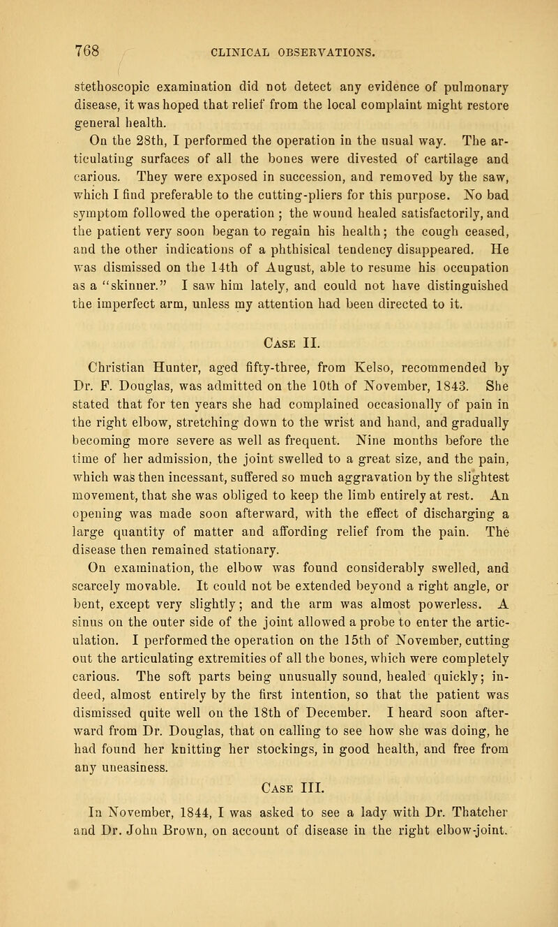 stethoscopic examination did not detect any evidence of pulmonary disease, it was hoped that relief from the local complaint might restore general health. On the 28th, I performed the operation in the usual way. The ar- ticulating surfaces of all the bones were divested of cartilage and carious. They were exposed in succession, and removed by the saw, which I find preferable to the cutting-pliers for this purpose. No bad symptom followed the operation ; the wound healed satisfactorily, and the patient very soon began to regain his health; the cough ceased, and the other indications of a phthisical tendency disappeared. He was dismissed on the 14th of August, able to resume his occupation as a skinner. I saw him lately, and could not have distinguished the imperfect arm, unless my attention had been directed to it. Case II. Christian Hunter, aged fifty-three, from Kelso, recommended by Dr. P. Douglas, was admitted on the 10th of November, 1843. She stated that for ten years she had complained occasionally of pain in the right elbow, stretching down to the wrist and hand, and gradually becoming more severe as well as frequent. Nine months before the time of her admission, the joint swelled to a great size, and the pain, which was then incessant, suffered so much aggravation by the slightest movement, that she was obliged to keep the limb entirely at rest. An opening was made soon afterward, with the effect of discharging a large quantity of matter and affording relief from the pain. The disease then remained stationary. On examination, the elbow was found considerably swelled, and scarcely movable. It could not be extended beyond a right angle, or bent, except very slightly; and the arm was almost powerless. A sinus on the outer side of the joint allowed a probe to enter the artic- ulation. I performed the operation on the 15th of November, cutting out the articulating extremities of all the bones, which were completely carious. The soft parts being unusually sound, healed quickly; in- deed, almost entirely by the first intention, so that the patient was dismissed quite well on the 18th of December. I heard soon after- ward from Dr. Douglas, that on calling to see how she was doing, he had found her knitting her stockings, in good health, and free from any uneasiness. Case III. In November, 1844, I was asked to see a lady with Dr. Thatcher and Dr. John Brown, on account of disease in the right elbow-joint.