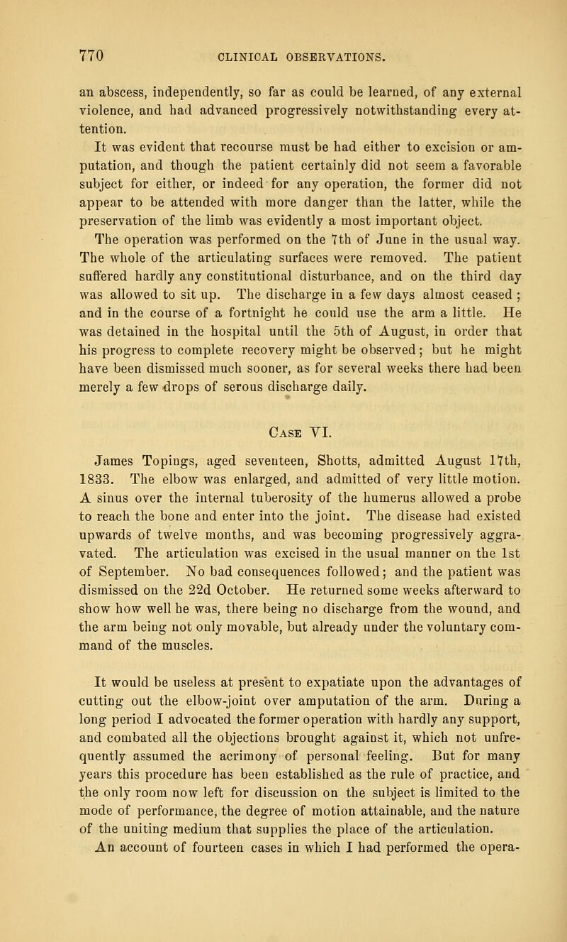 an abscess, independently, so far as could be learned, of any external violence, and had advanced progressively notwithstanding every at- tention. It was evident that recourse must be had either to excision or am- putation, and though the patient certainly did not seem a favorable subject for either, or indeed for any operation, the former did not appear to be attended with more danger than the latter, while the preservation of the limb was evidently a most important object. The operation was performed on the 7th of June in the usual way. The whole of the articulating surfaces were removed. The patient suffered hardly any constitutional disturbance, and on the third day was allowed to sit up. The discharge in a few days almost ceased ; and in the course of a fortnight he could use the arm a little. He was detained in the hospital until the 5th of August, in order that his progress to complete recovery might be observed; but he might have been dismissed much sooner, as for several weeks there had been merely a few drops of serous discharge daily. Case VI. James Topings, aged seventeen, Shotts, admitted August 17th, 1833. The elbow was enlarged, and admitted of very little motion. A sinus over the internal tuberosity of the humerus allowed a probe to reach the bone and enter into the joint. The disease had existed upwards of twelve months, and was becoming progressively aggra- vated. The articulation was excised in the usual manner on the 1st of September. No bad consequences followed; and the patient was dismissed on the 22d October. He returned some weeks afterward to show how well he was, there being no discharge from the wound, and the arm being not only movable, but already under the voluntary com- mand of the muscles. It would be useless at present to expatiate upon the advantages of cutting out the elbow-joint over amputation of the arm. During a long period I advocated the former operation with hardly any support, and combated all the objections brought against it, which not unfre- quently assumed the acrimony of personal feeling. But for many years this procedure has been established as the rule of practice, and the only room now left for discussion on the subject is limited to the mode of performance, the degree of motion attainable, and the nature of the uniting medium that supplies the place of the articulation. An account of fourteen cases in which I had performed the opera-