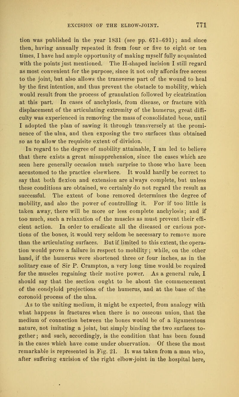 tion was published in the year 1831 (see pp. 671-691); and since then, having annually repeated it from four or five to eight or ten times, I have had ample opportunity of making myself fully acquainted with the points just mentioned. The H-shaped incision I still regard as most convenient for the purpose, since it not only affords free access to the joint, but also allows the transverse part of the wound to heal by the first intention, and thus prevent the obstacle to mobility, which would result from the process of granulation followed by cicatrization at this part. In cases of anchylosis, from disease, or fracture with displacement of the articulating extremity of the humerus, great diffi- culty was experienced in removing the mass of consolidated bone, until I adopted the plan of sawing it through transversely at the promi- nence of the ulna, and then exposing the two surfaces thus obtained so as to allow the requisite extent of division. In regard to the degree of mobility attainable, I am led to believe that there exists a great misapprehension, since the cases which are seen here generally occasion much surprise to those who have been accustomed to the practice elsewhere. It would hardly be correct to say that both flexion and extension are always complete, but unless these conditions are obtained, we certainly do not regard the result as successful. The extent of bone removed determines the degree of mobility, and also the power of controlling it. For if too little is taken away, there will be more or less complete anchylosis; and if too much, such a relaxation of the muscles as must prevent their effi- cient action. In order to eradicate all the diseased or carious por- tions of the bones, it would very seldom be necessary to remove more than the articulating surfaces. But if limited to this extent, the opera- tion would prove a failure in respect to mobility; while, on the other hand, if the humerus were shortened three or four inches, as in the solitary case of Sir P. Crampton, a very long time would be required for the muscles regaining their motive power. As a general rule, I should say that the section ought to be about the commencement of the condyloid projections of the humerus, and at the base of the coronoid process of the ulna. As to the uniting medium, it might be expected, from analogy with what happens in fractures when there is no osseous union, that the medium of connection between the bones would be of a ligamentous nature, not imitating a joint, but simply binding the two surfaces to- gether; and such, accordingly, is the condition that has been found in the cases which have come under observation. Of these the most remarkable is represented in Fig. 21. It was taken from a man who, after suffering excision of the right elbow-joint in the hospital here,