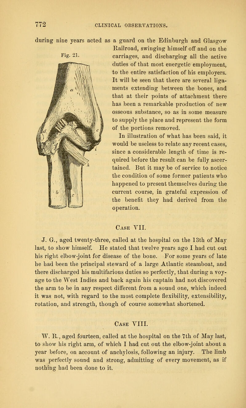 Fig. 21. during nine years acted as a guard on the Edinburgh and Glasgow Railroad, swinging himself off and on the carriages, and discharging all the active duties of that most energetic employment, to the entire satisfaction of his employers. It will be seen that there are several liga- ments extending between the bones, and that at their points of attachment there has been a remarkable production of new osseous substance, so as in some measure to supply the place and represent the form of the portions removed. In illustration of what has been said, it would be useless to relate any recent cases, since a considerable length of time is re- quired before the result can be fully ascer- tained. But it may be of service to notice the condition of some former patients who happened to present themselves during the current course, in grateful expression of the benefit they had derived from the operation. Case VII. J. C, aged twenty-three, called at the hospital on the 13th of May last, to show himself. He stated that twelve years ago I had cut out his right elbow-joint for disease of the bone. For some years of late he had been the principal steward of a large Atlantic steamboat, and there discharged his multifarious duties so perfectly, that during a voy- age to the West Indies and back again his captain had not discovered the arm to be in any respect different from a sound one, which indeed it was not, with regard to the most complete flexibility, extensibility, rotation, and strength, though of course somewhat shortened. Case VIII. W. R., aged fourteen, called at the hospital on the 1th of May last, to show his right arm, of which I had cut out the elbow-joint about a year before, on account of anchylosis, following an injury. The limb was perfectly sound and strong, admitting of every movement, as if nothing had been done to it.