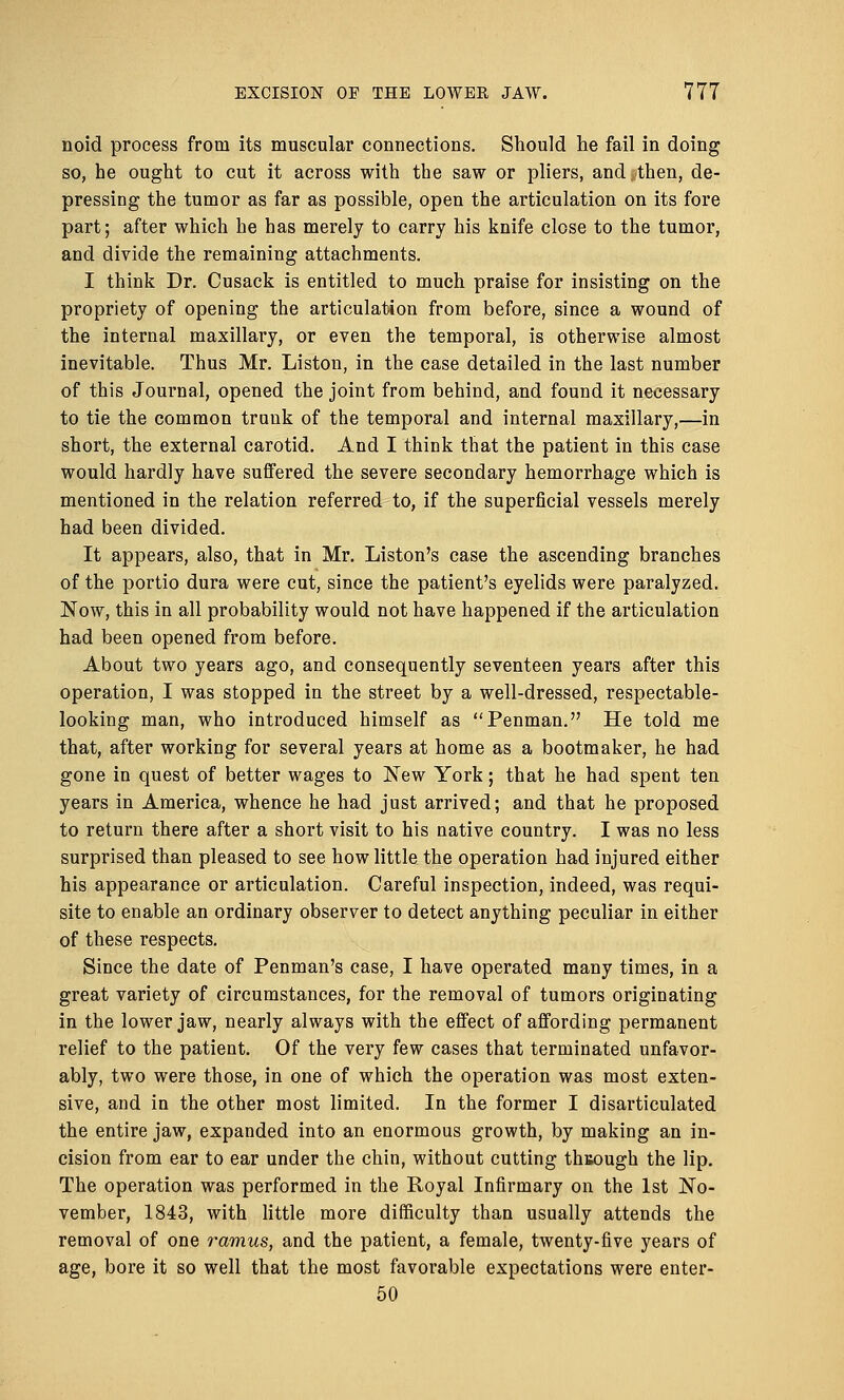 noid process from its muscular connections. Should lie fail in doing so, he ought to cut it across with the saw or pliers, and then, de- pressing the tumor as far as possible, open the articulation on its fore part; after which he has merely to carry his knife close to the tumor, and divide the remaining attachments. I think Dr. Cusack is entitled to much praise for insisting on the propriety of opening the articulation from before, since a wound of the internal maxillary, or even the temporal, is otherwise almost inevitable. Thus Mr. Liston, in the case detailed in the last number of this Journal, opened the joint from behind, and found it necessary to tie the common trunk of the temporal and internal maxillary,—in short, the external carotid. And I think that the patient in this case would hardly have suffered the severe secondary hemorrhage which is mentioned in the relation referred to, if the superficial vessels merely had been divided. It appears, also, that in Mr. Liston's case the ascending branches of the portio dura were cut, since the patient's eyelids were paralyzed. Now, this in all probability would not have happened if the articulation had been opened from before. About two years ago, and consequently seventeen years after this operation, I was stopped in the street by a well-dressed, respectable- looking man, who introduced himself as Penman. He told me that, after working for several years at home as a bootmaker, he had gone in quest of better wages to New York; that he had spent ten years in America, whence he had just arrived; and that he proposed to return there after a short visit to his native country. I was no less surprised than pleased to see how little the operation had injured either his appearance or articulation. Careful inspection, indeed, was requi- site to enable an ordinary observer to detect anything peculiar in either of these respects. Since the date of Penman's case, I have operated many times, in a great variety of circumstances, for the removal of tumors originating in the lower jaw, nearly always with the effect of affording permanent relief to the patient. Of the very few cases that terminated unfavor- ably, two were those, in one of which the operation was most exten- sive, and in the other most limited. In the former I disarticulated the entire jaw, expanded into an enormous growth, by making an in- cision from ear to ear under the chin, without cutting through the lip. The operation was performed in the Royal Infirmary on the 1st No- vember, 1843, with little more difficulty than usually attends the removal of one ramus, and the patient, a female, twenty-five years of age, bore it so well that the most favorable expectations were enter- 50