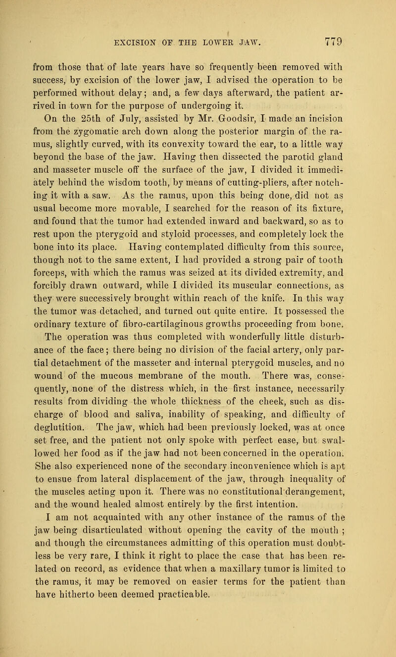 from those that of late years have so frequently been removed with success, by excision of the lower jaw, I advised the operation to be performed without delay; and, a few days afterward, the patient ar- rived in town for the purpose of undergoing it. On the 25th of July, assisted by Mr. G-oodsir, I made an incision from the zygomatic arch down along the posterior margin of the ra- mus, slightly curved, with its convexity toward the ear, to a little way beyond the base of the jaw. Having then dissected the parotid gland and masseter muscle off the surface of the jaw, I divided it immedi- ately behind the wisdom tooth, by means of cutting-pliers, after notch- ing it with a saw. As the ramus, upon this being done, did not as usual become more movable, I searched for the reason of its fixture, and found that the tumor had extended inward and backward, so as to rest upon the pterygoid and styloid processes, and completely lock the bone into its place. Having contemplated difficulty from this source, though not to the same extent, I had provided a strong pair of tooth forceps, with which the ramus was seized at its divided extremity, and forcibly drawn outward, while I divided its muscular connections, as they were successively brought within reach of the knife. In this way the tumor was detached, and turned out quite entire. It possessed the ordinary texture of fibro-cartilaginous growths proceeding from bone. The operation was thus completed with wonderfully little disturb- ance of the face; there being no division of the facial artery, only par- tial detachment of the masseter and internal pterygoid muscles, and no wound of the mucous membrane of the mouth. There was, conse- quently, none of the distress which, in the first instance, necessarily results from dividing the whole thickness of the cheek, such as disr charge of blood and saliva, inability of speaking, and difficulty of deglutition. The jaw, which had been previously locked, was at once set free, and the patient not only spoke with perfect ease, but swal- lowed her food as if the jaw had not been concerned in the operation. She also experienced none of the secondary inconvenience which is apt to ensue from lateral displacement of the jaw, through inequality of the muscles acting upon it. There was no constitutional derangement, and the wound healed almost entirely by the first intention. I am not acquainted with any other instance of the ramus of the jaw being disarticulated without opening the cavity of the mouth ; and though the circumstances admitting of this operation must doubt- less be very rare, I think it right to place the case that has been re- lated on record, as evidence that when a maxillary tumor is limited to the ramus, it may be removed on easier terms for the patient than have hitherto been deemed practicable.