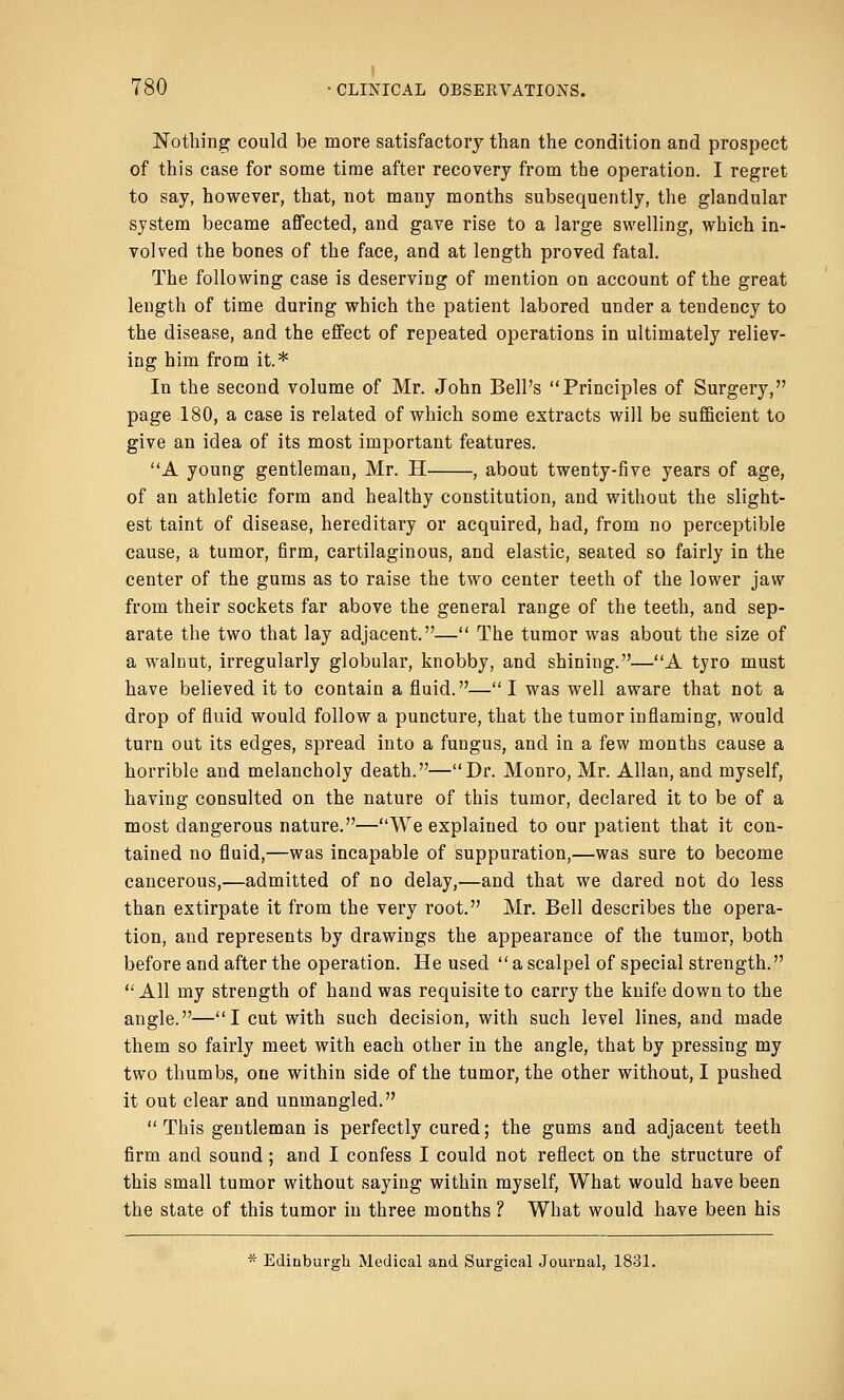 Nothing could be more satisfactory than the condition and prospect of this case for some time after recovery from the operation. I regret to say, however, that, not many months subsequently, the glandular system became affected, and gave rise to a large swelling, which in- volved the bones of the face, and at length proved fatal. The following case is deserving of mention on account of the great length of time during which the patient labored under a tendency to the disease, and the effect of repeated operations in ultimately reliev- ing him from it.* In the second volume of Mr. John Bell's Principles of Surgery, page 180, a case is related of which some extracts will be sufficient to give an idea of its most important features. A young gentleman, Mr. H , about twenty-five years of age, of an athletic form and healthy constitution, and without the slight- est taint of disease, hereditary or acquired, had, from no perceptible cause, a tumor, firm, cartilaginous, and elastic, seated so fairly in the center of the gums as to raise the two center teeth of the lower jaw from their sockets far above the general range of the teeth, and sep- arate the two that lay adjacent.— The tumor was about the size of a walnut, irregularly globular, knobby, and shining.—A tyro must have believed it to contain a fluid.—I was well aware that not a drop of fluid would follow a puncture, that the tumor inflaming, would turn out its edges, spread into a fungus, and in a few months cause a horrible and melancholy death.—Dr. Monro, Mr. Allan, and myself, having consulted on the nature of this tumor, declared it to be of a most dangerous nature.—We explained to our patient that it con- tained no fluid,—was incapable of suppuration,—was sure to become cancerous,—admitted of no delay,—and that we dared not do less than extirpate it from the very root. Mr. Bell describes the opera- tion, and represents by drawings the appearance of the tumor, both before and after the operation. He used a scalpel of special strength. All my strength of hand was requisite to carry the knife down to the angle.—I cut with such decision, with such level lines, and made them so fairly meet with each other in the angle, that by pressing my two thumbs, one within side of the tumor, the other without, I pushed it out clear and unmangled.  This gentleman is perfectly cured; the gums and adjacent teeth firm and sound; and I confess I could not reflect on the structure of this small tumor without saying within myself, What would have been the state of this tumor iu three months ? What would have been his * Edinburgh Medical and Surgical Journal, 1831.