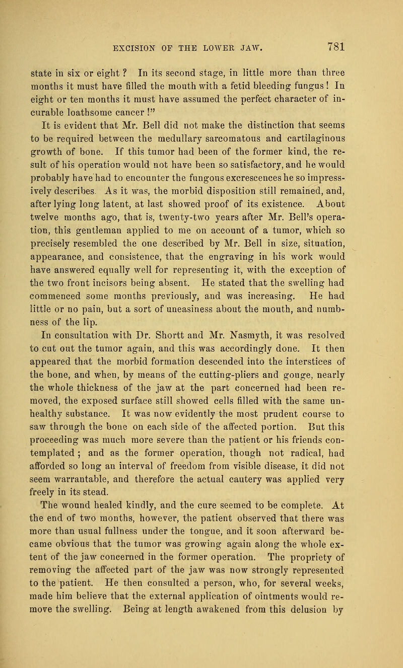 state in six or eight ? In its second stage, in little more than three months it must have filled the mouth with a fetid bleeding fungus ! In eight or ten months it must have assumed the perfect character of in- curable loathsome cancer ! It is evident that Mr. Bell did not make the distinction that seems to be required between the medullary sarcomatous and cartilaginous growth of bone. If this tumor had been of the former kind, the re- sult of his operation would not have been so satisfactory, and he would probably have had to encounter the fungous excrescences he so impress- ively describes. As it was, the morbid disposition still remained, and, after lying long latent, at last showed proof of its existence. About twelve months ago, that is, tweuty-two years after Mr. Bell's opera- tion, this gentleman applied to me on account of a tumor, which so precisely resembled the one described by Mr. Bell in size, situation, appearance, and consistence, that the engraving in his work would have answered equally well for representing it, with the exception of the two front incisors being absent. He stated that the swelling had commenced some months previously, and was increasing. He had little or no pain, but a sort of uneasiness about the mouth, and numb- ness of the lip. In consultation with Dr. Shortt and Mr. Nasmyth, it was resolved to cut out the tumor again, and this was accordingly done. It then appeared that the morbid formation descended into the interstices of the bone, and when, by means of the cutting-pliers and gouge, nearly the whole thickness of the jaw at the part concerned had been re- moved, the exposed surface still showed cells filled with the same un- healthy substance. It was now evidently the most prudent course to saw through the bone on each side of the affected portion. But this proceeding was much more severe than the patient or his friends con- templated ; and as the former operation, though not radical, had afforded so long an interval of freedom from visible disease, it did not seem warrantable, and therefore the actual cautery was applied very freely in its stead. The wound healed kindly, and the cure seemed to be complete. At the end of two months, however, the patient observed that there was more than usual fullness under the tongue, and it soon afterward be- came obvious that the tumor was growing again along the whole ex- tent of the jaw concerned in the former operation. The propriety of removing the affected part of the jaw was now strongly represented to the patient. He then consulted a person, who, for several weeks, made him believe that the external application of ointments would re- move the swelling. Being at length awakened from this delusion by