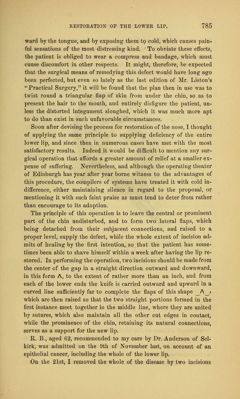 ward by the tongue, and by exposing them to cold, which causes pain- ful sensations of the most distressing kind. ' To obviate these effects, the patient is obliged to wear a compress and bandage, which must cause discomfort in other respects. It might, therefore, be expected that the surgical means of remedying this defect would have long ago been perfected, but even so lately as the last edition of Mr. Liston's Practical Surgery, it will be found that the plan then in use was to twist round a triangular flap of skin from under the chin, so as to present the hair to the mouth, and entirely disfigure the patient, un- less the distorted integument sloughed, which it was much more apt to do than exist in such unfavorable circumstances. Soon after devising the process for restoration of the nose, I thought of applying the same principle to supplying deficiency of the entire lower lip, and since then in numerous cases have met with the most satisfactory results. Indeed it would be difficult to mention any sur- gical operation that affords a greater amount of relief at a smaller ex- pense of suffering. Nevertheless, and although the operating theater of Edinburgh has year after year borne witness to the advantages of this procedure, the compilers of systems have treated it with cold in- difference, either maintaining silence in regard to the proposal, or mentioning it with such faint praise as must tend to deter from rather than encourage to its adoption. The principle of this operation is to leave the central or prominent part of the chin undisturbed, and to form two lateral flaps, which being detached from their subjacent connections, and raised to a proper level, supply the defect, while the whole extent of incision ad- mits of healing by the first intention, so that the patient has some- times been able to shave himself within a week after having the lip re- stored. In performing the operation, two incisions should be made from the center of the gap in a straight direction outward and downward, in this form A, to the extent of rather more than an inch, and from each of the lower ends the knife is carried outward and upward in a curved line sufficiently far to complete the flaps of this shape ^_A^» which are then raised so that the two straight portions formed in the first instance meet together in the middle line, where they are united by sutures, which also maintain all the other cut edges in contact, while the prominence of the chin, retaining its natural connections, serves as a support for the new lip. R. B., aged 62, recommended to my care by Dr. Anderson of Sel- kirk, was admitted on the 9th of November last, on account of an epithelial cancer, including the whole of the lower lip. On the 21st, I removed the whole of the disease by two incisions