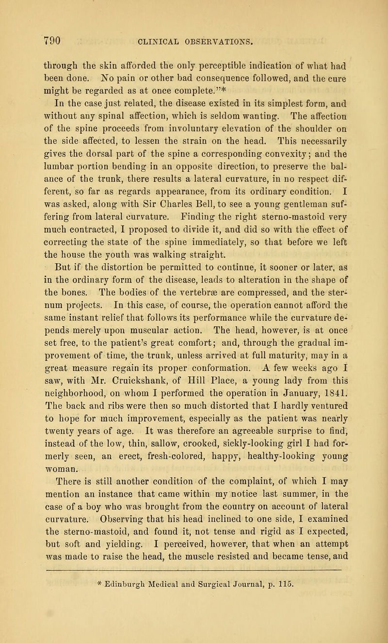 through the skin afforded the only perceptible indication of what had been done. No pain or other bad consequence followed, and the cure might be regarded as at once complete.* In the case just related, the disease existed in its simplest form, and without any spinal affection, which is seldom wanting. The affection of the spine proceeds from involuntary elevation of the shoulder on the side affected, to lessen the strain on the head. This necessarily gives the dorsal part of the spine a corresponding convexity; and the lumbar portion bending in an opposite direction, to preserve the bal- ance of the trunk, there results a lateral curvature, in no respect dif- ferent, so far as regards appearance, from its ordinary condition. I was asked, along with Sir Charles Bell, to see a young gentleman suf- fering from lateral curvature. Finding the right sterno-mastoid very much contracted, I proposed to divide it, and did so with the effect of correcting the state of the spine immediately, so that before we left the house the youth was walking straight. But if the distortion be permitted to continue, it sooner or later, as in the ordinary form of the disease, leads to alteration in the shape of the bones. The bodies of the vertebrae are compressed, and the ster- num projects. In this case, of course, the operation cannot afford the same instant relief that follows its performance while the curvature de- pends merely upon muscular action. The head, however, is at once set free, to the patient's great comfort; and, through the gradual im- provement of time, the trunk, unless arrived at full maturity, may in a great measure regain its proper conformation. A few weeks ago I saw, with Mr. Cruickshank, of Hill Place, a young lady from this neighborhood, on whom I performed the operation in January, 1841. The back and ribs were then so much distorted that I hardly ventured to hope for much improvement, especially as the patient was nearly twenty years of age. It was therefore an agreeable surprise to find, instead of the low, thin, sallow, crooked, sickly-looking girl I had for- merly seen, an erect, fresh-colored, happy, healthy-looking young woman. There is still another condition of the complaint, of which I may mention an instance that came within my notice last summer, in the case of a boy who was brought from the country on account of lateral curvature. Observing that his head inclined to one side, I examined the sterno-mastoid, and found it, not tense and rigid as I expected, but soft and yielding. I perceived, however, that when an attempt was made to raise the head, the muscle resisted and became tense, and * Edinburgh Medical and Surgical Journal, p. 115.