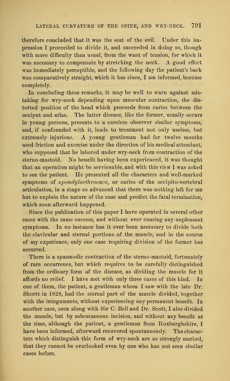 therefore concluded that it was the seat of the evil. Under this im- pression I proceeded to divide it, and succeeded in doing so, though with more difficulty than usual, from the want of tension, for which it was necessary to compensate by stretching the neck. A good effect was immediately perceptible, and the following day the patient's back was comparatively straight, which it has since, I am informed, become completely. In concluding these remarks, it may be well to warn against mis- taking for wry-neck depending upon muscular contraction, the dis- torted position of the head which proceeds from caries between the occiput and atlas. The latter disease, like the former, usually occurs in young persons, presents to a careless observer similar symptoms, aud, if confounded with it, leads to treatment not only useless, but extremely injurious. A young gentleman had for twelve months used friction and exercise under the direction of his medical attendant, who supposed that he labored under wry-neck from contraction of the sterno-mastoid. No benefit having been experienced, it was thought that an operation might be serviceable, and with this view I was asked to see the patient. He presented all the characters and well-marked symptoms of spondylarthrocace, or caries of the occipito-vertebral articulation, in a stage so advanced that there was nothing left for me but to explain the nature of the case and predict the fatal termination, which soon afterward happened. Since the publication of this paper I have operated in several other cases with the same success, and without ever causing any unpleasant symptoms. In no instance has it ever been necessary to divide both the clavicular and sternal portions of the muscle, and in the course of my experience, only one case requiring division of the former has occurred. There is a spasmodic contraction of the sterno-mastoid, fortunately of rare occurrence, but which requires to be carefully distinguished from the ordinary form of the disease, as dividing the muscle for it affords no relief. I have met with only three cases of this kind. In one of them, the patient, a gentleman whom I saw with the late Dr. Shortt in 1828, had the sternal part- of the muscle divided, together with the integuments, without experiencing any permanent benefit. In another case, seen along with Sir C. Bell and Dr. Scott, I also divided the muscle, but by subcutaneous incision, and without any benefit at the time, although the patient, a gentleman from Roxburghshire, I have been informed, afterward recovered spontaneously. The charac- ters which distinguish this form of wry-neck are so strongly marked, that they cannot be overlooked even by one who has not seen similar cases before.