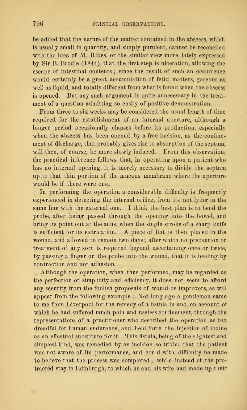 be added that the nature of the matter contained in the abscess, which is usually small in quantity, and simply purulent, cannot be reconciled with the idea of M. Ribes, or the similar view more lately expressed by Sir B. Brodie (1844), that the first step is ulceration, allowing the escape of intestinal contents; since the result of such an occurrence would certainly be a great accumulation of fetid matters, gaseous as well as liquid, and totally different from what is found when the abscess is opened. But any such argument is quite unnecessary in the treat- ment of a question admitting so easily of positive demonstration. From three to six weeks may be considered the usual length of time required for the establishment of an internal aperture, although a longer period occasionally elapses before its production, especially when the abscess has been opened by a free incision, as the confine- ment of discharge, that probably gives rise to absorption of the septum, will then, of course, be more slowly induced. From this observation, the practical inference follows that, in operating upon a patient who has no internal opening, it is merely necessary to divide the septum up to that thin portion of the mucous membrane where the aperture would be if there were one. In performing the operation a considerable difficulty is frequently experienced in detecting the internal orifice, from its not lying in the same line with the external one. I think the best plan is to bend the probe, after being passed through the opening into the bowel, and bring its point out at the anus, when the single stroke of a sharp knife is sufficient for its extrication. A piece of lint is then placed in the wound, and allowed to remain two days; after which no precaution or treatment of any sort is required beyond ascertaining once or twice, by passing a finger or the probe into the wound, that it is healing by contraction and not adhesion. Although the operation, when thus performed, may be regarded as the perfection of simplicity and efficiency, it does not seem to afford any security from the foolish proposals of would-be improvers, as will appear from the following example : jSTot long ago a gentleman came to me from Liverpool for the remedy of a fistula in ano, on account of which he had suffered much pain and useless confinement, through the representations of a practitioner who described the operation as too dreadful for human endurance, and held forth the injection of iodine as an effectual substitute for it. This fistula, being of the slightest and simplest kind, was remedied by an incision so trivial that the patient was not aware of its performance, and could with difficulty be made to believe that the process was completed ; while instead of the pro- tracted stay in Edinburgh, to which he and his wife had made up their